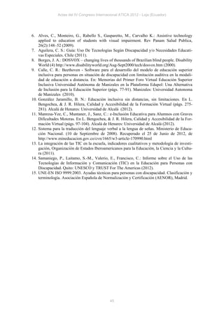 Actas del IV Congreso Internacional ATICA 2012 - Loja (Ecuador)




6. Alves, C., Monteiro, G., Rabello S., Gasparetto, M., Carvalho K.: Assistive technology
    applied to education of students with visual impairment. Rev Panam Salud Publica,
    26(2):148–52 (2009).
7. Aguilera, C. S.: Guía: Uso De Tecnologías Según Discapacidad y/o Necesidades Educati-
    vas Especiales. Chile (2011).
8. Borges, J. A.: DOSVOX – changing lives of thousands of Brazilian blind people. Disability
    World (4) http://www.disabilityworld.org/Aug-Sept2000/tech/dosvox.htm (2000).
9. Calle, C. R.: Beethoven - Software para el desarrollo del modelo de educación superior
    inclusiva para personas en situación de discapacidad con limitación auditiva en la modali-
    dad de educación a distancia. En: Memorias del Primer Foro Virtual Educación Superior
    Inclusiva Universidad Autónoma de Manizales en la Plataforma Edupol: Una Alternativa
    de Inclusión para la Educación Superior (págs. 77-91). Manizales: Universidad Autonoma
    de Manizales (2010).
10. González Jaramillo, B. N.: Educación inclusiva sin distancias, sin limitaciones. En L.
    Bengochea, & J. R. Hilera, Calidad y Accesibilidad de la Formación Virtual (págs. 275-
    281). Alcalá de Henares: Universidad de Alcalá (2012).
11. Manresa-Yee, C., Muntaner, J., Sanz, C.: e-Inclusión Educativa para Alumnos con Graves
    Dificultades Motoras. En L. Bengochea, & J. R. Hilera, Calidad y Accesibilidad de la For-
    mación Virtual (págs. 97-104). Alcalá de Henares: Universidad de Alcalá (2012).
12. Sistema para la traducción del lenguaje verbal a la lengua de señas. Ministerio de Educa-
    ción Nacional. (10 de Septiembre de 2008). Recuperado el 25 de Junio de 2012, de
    http://www.mineducacion.gov.co/cvn/1665/w3-article-170990.html
13. La integración de las TIC en la escuela, indicadores cualitativos y metodología de investi-
    gación, Organización de Estados Iberoamericanos para la Educación, la Ciencia y la Cultu-
    ra (2011).
14. Samaniego, P., Laitamo, S.-M., Valerio, E., Francisco, C.: Informe sobre el Uso de las
    Tecnologías de Información y Comunicación (TIC) en la Educación para Personas con
    Discapacidad. Quito: UNESCO y TRUST For The Americas (2012).
15. UNE-EN ISO 9999:2003. Ayudas técnicas para personas con discapacidad. Clasificación y
    terminología. Asociación Española de Normalización y Certificación (AENOR), Madrid.




                                              45
 