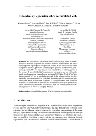 Actas del IV Congreso Internacional ATICA 2012 - Loja (Ecuador)




       Estándares y legislación sobre accesibilidad web

     Carmen Varela1, Antonio Miñán1, José R. Hilera2, Félix A. Restrepo3, Héctor
               Amado4, Miguel A. Córdova5, Alfredo Villaverde6
             1                                                2
              Universidad Nacional de Asunción                 Universidad de Alcalá
                       Asunción, Paraguay                    Alcalá de Henares, España
                 carmenvarelapy@gmail.com,                      jose.hilera@uah.es
                         aminan@ugr.es
         3                                                        4
           Católica del Norte Fundación Universitaria            Universidad Galileo
                       Medellín, Colombia                      Guatemala, Guatemala
                    farestrepob@ucn.edu.co                     hr_amado@galileo.edu
                   5                                             6
                     Universidad Continental                       Universidad de la
                     de Ciencias e Ingeniería                        República
                         Huancayo, Perú                         Montevideo, Uruguay
                mcordova@continental.edu.pe                          avillaver-
                                                               de@universidad.edu.uy



       Resumen. La accesibilidad indica la facilidad con la que algo puede ser usado,
       visitado o accedido en general por todas las personas, especialmente por aque-
       llas que poseen algún tipo de discapacidad. Se trata de una condición que deben
       cumplir los entornos, productos y servicios para que sean comprensibles, utili-
       zables y practicables por todas las personas. En el ámbito de Internet, gracias a
       las normas de accesibilidad de los contenidos web que se han ido publicando
       desde los años noventa, especialmente las pautas WCAG del World Wide Web
       Consortium (W3C) y a la legislación derivada de las mismas, se han ido alla-
       nando las barreras tecnológicas en la Red, logrando cada vez una mayor con-
       cienciación social y legislativa, exigiendo el cumplimiento de unos requisitos
       mínimos. En este trabajo se presenta una recopilación de los principales están-
       dares y recomendaciones sobre accesibilidad web, sdí como algunas inciciati-
       vas legislativas en países de Europa y América.

       Palabras clave: Accesibilidad, pautas, W3C, legislación, normalización.




1 Introducción

Se entiende por accesibilidad, según la W3C, la posibilidad de que todas las personas
puedan acceder a la Web, independientemente del tipo de hardware, software, infra-
estructura de red, idioma, cultura, localización geográfica y capacidades de los usua-
rios [1]. Según Shawn Henry “la accesibilidad consiste en diseñar productos para que
las personas con discapacidad puedan utilizarlos y hace que las interfaces de usuario
sean perceptibles, operables y comprensibles para personas con distintos tipos de
capacidades y en circunstancias, entornos y condiciones diferentes. De esta forma, la



                                               46
 