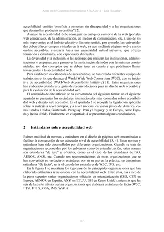 Actas del IV Congreso Internacional ATICA 2012 - Loja (Ecuador)




accesibilidad también beneficia a personas sin discapacidad y a las organizaciones
que desarrollan productos accesibles” [2].
   Aunque la accesibilidad debe conseguir en cualquier contexto de la web (portales
web comerciales, de la administración, de medios de comunicación, etc.), uno de los
más importantes es el ámbito educativo. En este sentido, por ejemplo, las universida-
des deben ofrecer campus virtuales en la web, ya que mediante páginas web y cursos
on-line accesibles, avanzaría hacia una universidad virtual inclusiva, que ofrezca
formación a estudiantes, con capacidades diferentes.
   La diversidad y la inclusión, o las acciones que realizan las instituciones, adminis-
traciones y empresas, para promover la participación de todos con las mismas oportu-
nidades, son dos conceptos que se deben tener en cuenta y que podríamos llamar
transversales a la accesibilidad web.
   Para establecer los estándares de accesibilidad, se han creado diferentes equipos de
trabajo, entre los que destaca el World Wide Web Consortium (W3C), con su inicia-
tiva de accesibilidad (WAI-Web Accessibility Initiative) [1]. Estas organizaciones
han elaborado estándares y guías de recomendaciones para un diseño web accesible y
para la evaluación de la accesibilidad web.
   El contenido de este artículo se ha estructurado del siguiente forma: en el siguiente
apartado se presentan los estándares internacionales más conocidos sobre accesibili-
dad web y diseño web accesible. En el apartado 3 se recopila la legislación aplicable
sobre la materia a nivel europeo, y a nivel nacional en varios países de América, co-
mo Estados Unidos, Guatemala, Paraguay, Perú y Uruguay; y de Europa, como Espa-
ña y Reino Unido. Finalmente, en el apartado 4 se presentan algunas conclusiones.


2    Estándares sobre accesibilidad web

Existen multitud de normas y estándares en el diseño de páginas web encaminadas a
facilitar la consecución de un adecuado nivel de accesibilidad [3, 4]. Estas normas y
estándares han sido desarrollados por diferentes organizaciones. Cuando se trata de
organizaciones reconocidas por los gobiernos como de estandarización, estas normas
son estándares “de iure” u oficiales, como es el caso de los estándares de ISO,
AENOR, ANSI, etc. Cuando son recomendaciones de otras organizaciones que se
han convertido en verdaderos estándares por su su uso en la práctica, se denominan
estándares “de facto”, sería el caso de los estándares de W3C, IMS, etc.
   En la figura 1 se muestran los logotipos de las principales organizaciones que han
elaborado estándares relacionados con la accesibilidad web. Entre ellas, las cinco de
la parte superior serían organizaciones oficiales de estandarización (ISO, CEN en
Europa, AENOR en España, ANSI en EEUU, BSI en Reino Unido); mientras que las
seis de la parte inferior serían organizaciones que elaboran estándares de facto (W3C,
ETSI, HFES, GSA, IMS, WAB).




                                            47
 