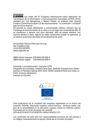 Las Actas del IV Congreso Internacional sobre Aplicación de
Tecnologías de la Información y Comunicaciones Avanzadas (ATICA 2012),
editadas por Luis Bengochea y Nelson Piedra, se publican bajo licencia
Creative Commons Ecuador 3.0 de reconocimiento - no comercial – compartir
bajo la misma licencia.
Se permite su copia, distribución y comunicación pública, siempre que se
mantenga el reconocimiento de la obra y no se haga uso comercial de ella. Si
se transforma o genera una obra derivada, sólo se puede distribuir con
licencia idéntica a ésta. Alguna de estas condiciones puede no aplicarse, si
se obtiene el permiso del titular de los derechos de autor.


Universidad Técnica Particular de Loja
San Cayetano Alto
LOJA (ECUADOR)
www.utpl.edu.ec


ISBN edición impresa: 978-9942-08-386-9
ISBN edición digital: 978-9942-04-296-5


Impresión y encuadernación: Imprenta UTPL
Fotografía de la portada: Hubble's New Eyes: Butterfly Emerges from Stellar
Demise in Planetary Nebula NGC 6302. NASA Goddard Photo and Video on
Flickr. (License Attribution).
Impreso en Ecuador




Esta publicación es el resultado del congreso organizado en el marco del
proyecto “ESVIAL: Educación superior virtual inclusiva - América Latina: me-
jora de la accesibilidad en la educación superior virtual en América Latina",
financiado por la Unión Europea con contrato
DCI-ALA/19.09.01/11/21526/279-146/ALFAIII(2011)11.

Los contenidos de esta obra son responsabilidad exclusiva de sus autores y
no reflejan necesariamente la opinión oficial de la Comisión Europea.
 