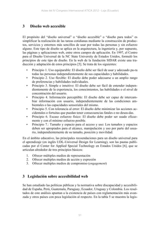 Actas del IV Congreso Internacional ATICA 2012 - Loja (Ecuador)




3        Diseño web accesible

El propósito del “diseño universal” o “diseño accesible” o “diseño para todos” es
simplificar la realización de las tareas cotidianas mediante la construcción de produc-
tos, servicios y entornos más sencillos de usar por todas las personas y sin esfuerzo
alguno. Este tipo de diseño se aplica en la arquitectura, la ingeniería y, por supuesto,
las páginas y aplicaciones web, entre otros campos de aplicación. En 1997, el Centro
para el Diseño Universal de la NC State University de Estados Unidos, formuló los
principios de este tipo de diseño. En la web de la fundación SIDAR existe una tra-
ducción y adaptación de estos principios [5]. Se trata de los siguientes:
    •     Principio 1. Uso equiparable: El diseño debe ser fácil de usar y adecuado pa-ra
          todas las personas independientemente de sus capacidades y habilidades.
    •     Principio 2. Uso flexible: El diseño debe poder adecuarse a un amplio rango
          de preferencias y habilidades individuales.
    •     Principio 3. Simple e intuitivo: El diseño debe ser fácil de entender indepen-
          dientemente de la experiencia, los conocimientos, las habilidades o el nivel de
          concentración del usuario.
    •     Principio 4. Información perceptible: El diseño debe ser capaz de intercam-
          biar información con usuario, independientemente de las condiciones am-
          bientales o las capacidades sensoriales del mismo.
    •     Principio 5. Con tolerancia al error: El diseño debe minimizar las acciones ac-
          cidentales o fortuitas que puedan tener consecuencias fatales o no desea-das.
    •     Principio 6. Escaso esfuerzo físico: El diseño debe poder ser usado eficaz-
          mente y con el mínimo esfuerzo posible.
    •     Principio 7.: Tamaño y espacio para el acceso y uso: Los tamaños y espacios
          deben ser apropiados para el alcance, manipulación y uso por parte del usua-
          rio, independientemente de su tamaño, posición y movilidad.
En el ámbito educativo, las principales recoendaciones para un diseño universal para
el aprendizaje (en inglés UDL-Universal Design for Learning), son las pautas publi-
cadas por el Center for Applied Special Technology en Estados Unidos [6], que se
articulan alrededor de tres principios básicos:
    1.    Ofrecer múltiples medios de representación
    2.    Ofrecer multiples medios de acción y expresión
    3.    Ofrecer multiples medios de compromiso (engagement)


3 Legislación sobre accesibilidad web

Se han estudiado las políticas públicas y la normativa sobre discapacidad y accesibili-
dad de España, Perú, Guatemala, Paraguay, Ecuador, Uruguay y Colombia. Los resul-
tados de este análisis apuntan a la existencia de países con reglamentación más avan-
zada y otros países con poca legislación al respecto. En la tabla 5 se muestra la legis-




                                              51
 