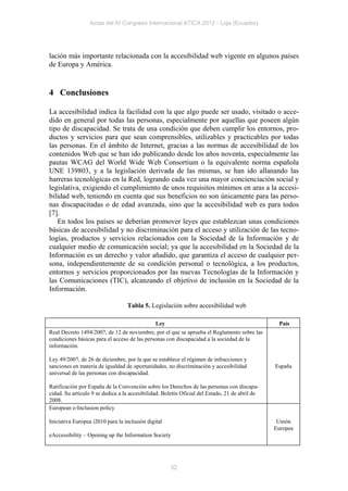 Actas del IV Congreso Internacional ATICA 2012 - Loja (Ecuador)




lación más importante relacionada con la accesibilidad web vigente en algunos países
de Europa y América.


4 Conclusiones

La accesibilidad indica la facilidad con la que algo puede ser usado, visitado o acce-
dido en general por todas las personas, especialmente por aquellas que poseen algún
tipo de discapacidad. Se trata de una condición que deben cumplir los entornos, pro-
ductos y servicios para que sean comprensibles, utilizables y practicables por todas
las personas. En el ámbito de Internet, gracias a las normas de accesibilidad de los
contenidos Web que se han ido publicando desde los años noventa, especialmente las
pautas WCAG del World Wide Web Consortium o la equivalente norma española
UNE 139803, y a la legislación derivada de las mismas, se han ido allanando las
barreras tecnológicas en la Red, logrando cada vez una mayor concienciación social y
legislativa, exigiendo el cumplimiento de unos requisitos mínimos en aras a la accesi-
bilidad web, teniendo en cuenta que sus beneficios no son únicamente para las perso-
nas discapacitadas o de edad avanzada, sino que la accesibilidad web es para todos
[7].
   En todos los países se deberían promover leyes que establezcan unas condiciones
básicas de accesibilidad y no discriminación para el acceso y utilización de las tecno-
logías, productos y servicios relacionados con la Sociedad de la Información y de
cualquier medio de comunicación social; ya que la accesibilidad en la Sociedad de la
Información es un derecho y valor añadido, que garantiza el acceso de cualquier per-
sona, independientemente de su condición personal o tecnológica, a los productos,
entornos y servicios proporcionados por las nuevas Tecnologías de la Información y
las Comunicaciones (TIC), alcanzando el objetivo de inclusión en la Sociedad de la
Información.

                                  Tabla 5. Legislación sobre accesibilidad web

                                               Ley                                               País
Real Decreto 1494/2007, de 12 de noviembre, por el que se aprueba el Reglamento sobre las
condiciones básicas para el acceso de las personas con discapacidad a la sociedad de la
información.

Ley 49/2007, de 26 de diciembre, por la que se establece el régimen de infracciones y
sanciones en materia de igualdad de oportunidades, no discriminación y accesibilidad            España
universal de las personas con discapacidad.

Ratificación por España de la Convención sobre los Derechos de las personas con discapa-
cidad. Su artículo 9 se dedica a la accesibilidad. Boletín Oficial del Estado, 21 de abril de
2008.
European e-Inclusion policy

Iniciativa Europea i2010 para la inclusión digital                                               Unión
                                                                                                Europea
eAccessibility – Opening up the Information Society




                                                     52
 