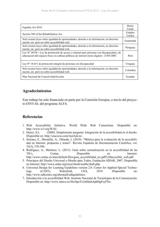 Actas del IV Congreso Internacional ATICA 2012 - Loja (Ecuador)




                                                                                                Reino
Equality Act 2010
                                                                                                Unido
                                                                                               Estados
Section 508 of the Rehabilitation Act
                                                                                               Unidos
Solo existen leyes sobre igualdad de oportunidades, derecho a la información, no discrimi-
                                                                                              Guatemala
nación, etc. pero no sobre accesibilidad web.
Solo existen leyes sobre igualdad de oportunidades, derecho a la información, no discrimi-
                                                                                              Paraguay
nación, etc. pero no sobre accesibilidad web.
Ley Nº 28530 - Ley de promoción de acceso a internet para personas con discapacidad y de
adecuación del espacio físico en cabinas públicas de internet (texto digital) - 25/05/2005.     Perú


Ley Nº 18.651 de protección integral de personas con discapacidad                             Uruguay
Solo existen leyes sobre igualdad de oportunidades, derecho a la información, no discrimi-
                                                                                              Colombia
nación, etc. pero no sobre accesibilidad web.
Plan Nacional de Conectividad Escolar                                                          Ecuador




Agradecimientos

Este trabajo ha sido financiado en parte por la Comisión Europea, a través del proyec-
to ESVI-AL del programa ALFA.


Referencias

1. Web Accessibility Initiative. World Wide Web Consortium. Disponible en:
   http://www.w3.org/WAI/.
2. Henry, S.L.        (2008). Simplemente pregunta: Integración de la accesibilidad en el diseño.
   Disponible en: http://uiaccess.com/JustAsk/es/.
3. Serrano, E., Moratilla, A., Olmeda, I. (2010). “Métrica para la evaluación de la accesibili-
   dad en Internet: propuesta y testeo”. Revista Española de Documentación Científica, vol.
   33(3), 378-396.
4. Rodríguez, A., Martínez, L. (2011). Guía sobre normalización en la accesibilidad de las
   TICs,                 Centac.              Disponible               en               Internet:
   http://www.centac.es/sites/default/files/guia_accesibilidad_tic-pdf%20accesible_web.pdf.
5. Principios del Diseño Universal o Diseño para Todos, Fundación SIDAR, 2007. Disponible
   en Internet: http://www.sidar.org/recur/desdi/usable/dudt.php.
6. Universal Design for Learning Guidelines version 2.0. Center for Applied Special Techno-
   logy        (CAST),          Wakefield,        USA,        2010.        Disponible         en:
   http://www.udlcenter.org/aboutudl/udlguidelines.
7. Introducción a la accesibilidad Web. Instituto Nacional de Tecnologías de la Comunicación.
   Disponible en: http://www.inteco.es/file/bpoTr1nHdohApbHgFsyFSw.




                                                    53
 