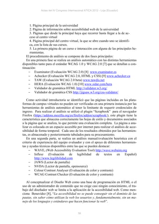 Actas del IV Congreso Internacional ATICA 2012 - Loja (Ecuador)




      1. Página principal de la universidad
      2. Página de información sobre accesibilidad web de la universidad
      3. Páginas que desde la principal haya que recorrer hasta llegar a la de ac-
      ceso al centro virtual
      4. Página principal del centro virtual, la que se abre cuando uno se identifi-
      ca, con la lista de sus cursos.
      5. La primera página de un curso e interacción con alguna de las principales he-
      rramientas.
   El procedimiento de análisis se compone de dos fases principales:
   En una primera fase se realiza un análisis automático con las distintas herramientas
disponibles tanto para el estándar WCAG 1.0 y WCAG 2.0 [7] que se detallan a con-
tinuación:
      Examinator (Evaluación WCAG 2.0) [8] www.examinator.es
      Achecker (Evaluación WCAG 2.0, HTML y CSS) [9] www.achecker.ca
      TAW (Evaluación WCAG 2.0 beta) www.tawdis.net
      HERA (Evaluación WCAG 1.0) [10] www.sidar.com/hera
      Validador de gramática HTML http://validator.w3.org/
      Validador de gramática CSS http://jigsaw.w3.org/css-validator/

   Como actividad introductoria se identificó que las páginas incluidas en las plata-
formas de campus virtuales no pueden ser verificadas en una primera instancia por las
herramientas de análisis automático al tener la limitante de requerir credenciales de
ingreso. Para realizar el análisis se utilizó el plugin “Scrapbook” para el navegador
Firefox (https://addons.mozilla.org/es/firefox/addon/scrapbook/), este plugin tiene la
característica que almacena correctamente las hojas de estilo y documentos asociados
a la página que se analiza, lo que permite una evaluación completa. La página a ana-
lizar es colocada en un espacio accesible por internet para realizar el análisis de acce-
sibilidad de forma temporal. Cada uno de los resultados obtenidos por las herramien-
tas, es almacenado y posteriormente tabulados para su procesamiento.
   En una segunda parte, se realiza un análisis manual/evaluación heurística con el
criterio de experiencia del equipo evaluador y con el apoyo de diferentes herramien-
tas y ayudas técnicas disponibles entre las que se pueden destacar:
      WAVE, (Web Accessibility Evaluation Tool) http://wave.webaim.org
      Inflesz (Evaluación de legibilidad de textos en Español)
          http://www.legilibilidad.com
      JAWS (Lector de pantalla)
      NVDA (Lector de pantalla, opensource)
      Colour Contrast Analyser (Evaluación de color y contraste)
      WCAG Contrast Checker (Evaluación de color y contraste)

   Al conceptualizar el Diseño Web como una base de programación en HTML o el
uso de un administrador de contenido que no exige casi ningún conocimiento, el tra-
bajo del diseñador web se limita a la aplicación de la accesibilidad web. Como men-
ciona Benavidez [8], “La accesibilidad no se puede conseguir sin el dominio de las
pautas, sin saber cómo utilizan la web los usuarios y, fundamentalmente, sin un ma-
nejo de los lenguajes y estándares que hacen funcionar la web”.


                                            56
 