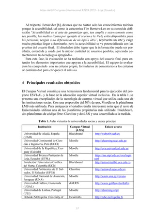 Actas del IV Congreso Internacional ATICA 2012 - Loja (Ecuador)




   Al respecto, Benavidez [8], destaca que no bastan sólo los conocimientos teóricos
porque la accesibilidad, tal como la caracteriza Tim Berners-Lee en su conocida defi-
nición “Accesibilidad es el arte de garantizar que, tan amplia y extensamente como
sea posible, los medios (como por ejemplo el acceso a la Web) estén disponibles para
las personas, tengan o no deficiencias de un tipo u otro”, representa un arte y exige
mucha práctica llegar a dominarlo, pero la accesibilidad se ve potencializada con las
pruebas del usuario final. El diseñador debe lograr que la información pueda ser per-
cibida, entendida y usada por la mayor cantidad de usuarios posibles, aplicando co-
rrectamente las tecnologías apropiadas.
   Para esta fase, la evaluación se ha realizado con apoyo del usuario final para en-
tender los elementos importantes que apoyan a la accesibilidad. El equipo de evalua-
ción ha completado con su criterio propio, formularios de comentarios a los criterios
de conformidad para enriquecer el análisis.


4 Principales resultados obtenidos

El Campus Virtual constituye una herramienta fundamental para la ejecución del pro-
yecto ESVI-AL y la base de la educación superior virtual inclusiva. En la tabla 1, se
presenta una recopilación de la tecnología de campus virtual que utiliza cada una de
las instituciones socias. Con una proporción del 50% de uso, Moodle es la plataforma
LMS más utilizada. Para enriquecer el estudio resulta interesante notar que el resto de
Universidades utilizan una de las plataforma propietarias más utilizada: Blackboard,
dos plataformas de código libre: Claroline y dotLRN y una desarrollada a la medida.

             Tabla 1. Aulas virtuales de universidades socias y enlace principal
            Institución                Campus Virtual                 Enlace acceso
                                            (LMS)
 Universidad de Alcalá, España         Blackboard            http://webct08.uah.es
 (UAH)
 Universidad Continental de Cien-      Moodle                http://elearning.ucci.edu.pe
 cias e Ingeniería, Perú (UCCI)
 Universidad de la República, Uru-     Moodle                http://eva.universidad.edu.uy
 guay (UdelaR)
 Universidad Técnica Particular de     Moodle                https://rsa.utpl.edu.ec/eva/login
 Loja, Ecuador (UTPL)                                        utpl
 Fundación Universitaria Católica      Blackboard            http://aulavirtualbb.ucn.edu.co
 del Norte, Colombia (UCN)
 Universidad Politécnica de El Sal-    Claroline             http://aulaweb.upes.edu.sv
 vador, El Salvador (UPES)
 Universidad Nacional de Asunción,     Moodle                http://www.una.py/cevuna
 Paraguay (UNA)
 Universidad Galileo, Guatemala        dotLRN                http://www.galileo.edu/dotlrn
 (UGAL)
 Universidad de Lisboa, Portugal       Moodle                http://elearning.ul.pt
 (ULI)
 Helsinki Metropolia University of     Desarrollo            http://tube.metropolia.fi


                                             57
 