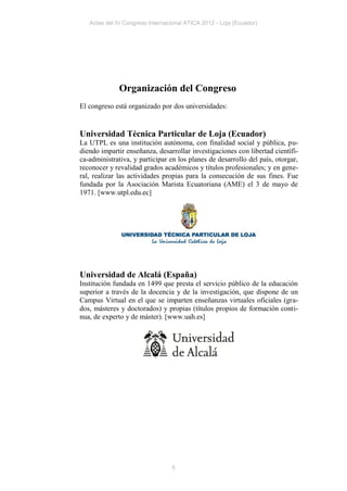 Actas del IV Congreso Internacional ATICA 2012 - Loja (Ecuador)




              Organización del Congreso
El congreso está organizado por dos universidades:


Universidad Técnica Particular de Loja (Ecuador)
La UTPL es una institución autónoma, con finalidad social y pública, pu-
diendo impartir enseñanza, desarrollar investigaciones con libertad científi-
ca-administrativa, y participar en los planes de desarrollo del país, otorgar,
reconocer y revalidad grados académicos y títulos profesionales; y en gene-
ral, realizar las actividades propias para la consecución de sus fines. Fue
fundada por la Asociación Marista Ecuatoriana (AME) el 3 de mayo de
1971. [www.utpl.edu.ec]




Universidad de Alcalá (España)
Institución fundada en 1499 que presta el servicio público de la educación
superior a través de la docencia y de la investigación, que dispone de un
Campus Virtual en el que se imparten enseñanzas virtuales oficiales (gra-
dos, másteres y doctorados) y propias (títulos propios de formación conti-
nua, de experto y de máster). [www.uah.es]




                                 5
 