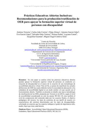 Actas del IV Congreso Internacional ATICA 2012 - Loja (Ecuador)




     Prácticas Educativas Abiertas Inclusivas:
Recomendaciones para la producción/reutilización de
OER para apoyar la formación superior virtual de
           personas con discapacidad

António Teixeira1, Carlos João Correia1, Filipa Afonso1, Antonio García Cabot2,
Eva García López2, Salvador Otón Tortosa2, Nelson Piedra3, Luciana Canuti4,
            Jacqueline Guzmán4, Miguel Ángel Córdova Solís5
                                 1
                                  Centro de Filosofia,
                    Faculdade de Letras da Universidade de Lisboa,
                              Alameda da Universidade
                              1600-214 Lisboa, Portugal
         amt@netcabo.pt, carlos.joao@netcabo.pt, filipaafonso@netcabo.pt
                    2
                      Departamento de Ciencias de la Computación
                           E.T.S. de Ingeniería Informática
                            Universidad de Alcalá, España
                              Email: a.garciac@uah.es,
                  3
                    Universidad Técnica particular de Loja, Ecuador
                                nopiedra@utpl.edu.ec
                4
                  Universidad de la República de Uruguay, Uruguay
    lcanuti@fing.edu.uy, lucianacanuti@gmail.com; jacquelineguzma@gmail.com
              5
                Universidad Continental de Ciencias y Ingenieria, Peru
                            mcordova@continental.edu.pe




  Resumen: En este paper se analiza cómo las prácticas educativas abiertas
  pueden apoyar la formación superior virtual de personas en condición y/o
  situación de discapacidad en el marco de la creación de una metodología de
  accesibilidad educativa virtual. Para tal fin, se ponen de manifiesto las actuales
  definiciones de OER las cuales deberán incluir la necesidad de adecuación a los
  estándares de accesibilidad digital en un modo similar a lo que sucede con el
  licenciamiento abierto. También se presenta en detalle una nueva metodología
  de clasificación de los OER, propuesta por Teixeira et al (2012), según el nivel
  de accesibilidad considerando no solo las pautas WCAG 2.0, sino también el
  nivel de comprensión del contenido dado por los usuarios finales, el objetivo
  pedagógico del recurso, los tipos de contextos de uso (perfil de usuario y/o
  características del entorno) determinados por los tipos de discapacidades,
  solicitando en concreto que los expertos indiquen el grado de importancia (alto,
  medio, bajo) que tiene cada barrera.
  Palabras-Clave: Acessibilidad; Open Educational Resources (OER);
  Estándares, Open Educational Practices (OEP), WCAG 2.0.




                                         62
 