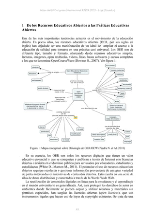 Actas del IV Congreso Internacional ATICA 2012 - Loja (Ecuador)




1 De los Recursos Educativos Abiertos a las Práticas Educativas
Abiertas

Una de las más importantes tendencias actuales es el movimiento de la educación
abierta. En pocos años, los recursos educativos abiertos (OER, por sus siglas en
inglés) han dejadode ser una manifestación de un ideal de ampliar el acceso a la
educación de calidad para tornarse en una práctica casi universal. Los OER son de
diferente tipo, tamaño y formato, abarcando desde recursos educativos simples,
lecturas, imágenes, open textbooks, videos, links, hasta softwares y cursos completos
a los que se denomina OpenCourseWare (Downes S., 2007). Ver figura 1.




      Figura 1. Mapa conceptual sobre Ontología de OER/OCW (Piedra N. et Al, 2010)

   En su esencia, los OER son todos los recursos digitales que tienen un valor
educativo potencial y que se comparten y publican a través de Internet con licencias
abiertas o residen en el dominio público para ser usados por educadores, estudiantes y
autodidactas (White D., Manton M., 2011). El potenciar el uso de recursos educativos
abiertos requiere recolectar y gestionar información proveniente de una gran variedad
de partes interesadas en iniciativas de contenidos abiertos. Esto resulta en una serie de
silos de datos distribuidos y conectados a través de la World Wide Web.
   La reutilización de contenidos digitales en línea para la enseñanza y el aprendizaje
en el mundo universitario es generalizada. Así, para proteger los derechos de autor en
ambientes donde fácilmente se pueden copiar y utilizar recursos y materiales sin
permisos especiales, han surgido las licencias abiertas (open licences), que son
instrumentos legales que hacen uso de leyes de copyright existentes. Se trata de una


                                            63
 