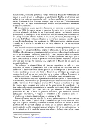 Actas del IV Congreso Internacional ATICA 2012 - Loja (Ecuador)




manera simple, estándar y gratuita de otorgar permisos y de declarar restricciones en
cuanto al acceso, el uso, la reutilización y redistribución de obras creativas (ya sean
audios, textos, imágenes, multimedia, etc)1. Las licencias abiertas permiten que esto
suceda de manera flexible dentro de un marco legal estructurado (Commonwealth of
Learning, 2011). La forma más comúnmente utilizada de licencias abiertas para OERs
es Creative Commons2.
   El licenciamiento abierto describe claramente los permisos o restricciones que
rigen a un OER, de manera que en el momento de usarlo no es necesario solicitar
permisos adicionales al titular de los derechos del recurso. Las licencias abiertas
permiten que la complejidad de los derechos de autor sea menor para los usuarios de
los OER y creadores. De esta manera, el uso, re-uso, la edición, la adaptación y re-
propósito de OERs en contextos diferentes se convierte en un asunto sencillo, legal y
seguro. Desde el punto de vista académico, los OER son recursos y prácticas abiertas
centradas en la educación, creados con un valor educativo y con una estructura
pedagógica.
   Los recursos educativos desarrollados en ambientes abiertos pueden ser mejorados
y adaptados por una comunidad más amplia de educadores. Es por esta razón que los
OER han sido vistos como potenciadores de innovaciones pedagógicas, introduciendo
nuevas alternativas de enseñanza y aprendizaje. Los recursos educativos que pueden
ser reutilizados promueven la colaboración y la participación de todo aquel que lo
desee. De aquí nace la noción de prácticas educativas abiertas referidas a cualquier
actividad que implique la creación, uso, adaptación o difusión de un recurso de
aprendizaje abierto.
   Sin embargo, la disponibilidade de recursos educativos es cada vez más
importante, su uso no es proporcional. Así, se ha verificado en los últimos años un
cambio en la educación virtual abierta pasando de un enfoque en la producción de
recursos digitales de acceso libre hacia el desarrollo de estrategias que integran de
manera efectiva el uso de esos materiales en la práctica cotidiana de docentes y
estudiantes, así como el mejoramiento de la visibilidad de los recursos existentes.
   Ese movimiento reciente está logrando trasladar el enfoque de la construcción de
infraestructura y herramientas que garanticen el acceso a recursos educativos abiertos
(OER) y resultados de investigación abiertos (Open Access) hacia el uso de ese tipo
de recursos para conseguir una mejora en las experiencias de aprendizaje y la
innovación en los escenarios educativos, en particular los formales (Open Educational
Practices). Definimos OEP como prácticas que soportan la (re)utilización y
producción de OER a través de políticas educativas, que promueven modelos
pedagógicos innovadores, y respetan y empoderan a los aprendices como co-
productores en su camino de aprendizaje a lo largo de la vida.
   Esto significa una atención más allá del acceso hacia arquitecturas de aprendizaje
abierto; su foco está en el aprendizaje y el conocimiento que debe considerase como
algo que se puede construir y compartir de modo inclusivo. De hecho, el nuevo
planteamiento de las OEP implica un cambio en las culturas educativas, que en
nuestra opinión no sólo se pueden restringir al acceso libre a los contenidos por vía
del licenciamiento de la propiedad autoral, sino a la accesibilidad universal para todos

1
    http://creativecommons.org/licenses/
2
    Creative Commons http://www.creativecommons.org


                                              64
 