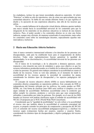Actas del IV Congreso Internacional ATICA 2012 - Loja (Ecuador)




los ciudadanos, incluso los que tienen necesidades educativas especiales. Al referir
"Prácticas" se habla no sólo de repositorios, sino de cómo son aprovechados por una
comunidad educativa. Se habla de una mirada diferente frente a lo que significa el
diseño y la ejecución de una experiencia educativa, más allá de los recursos que
utiliza.
   Por eso, cuando hablamos de la educación virtual abierta, debemos aportar también
una nueva mirada hacia la accesibilidad universal de los contenidos para que la
integración de los materiales en las prácticas educativas se realicen de una manera
inclusiva. Pues, el poder acceder a los contenidos abiertos no es sino una forma
indirecta, aunque muy eficiente, de mantener actualizado el conocimiento, tanto sobre
los contenidos como sobre las metodologías docentes, especialmente aquellas más
innovadoras y inclusivas.


2 Hacia una Educación Abierta Inclusiva

Ante el marco normativo internacional referente a los derechos de las personas con
discapacidades, cada país ha establecido leyes para el aseguramiento de dichos
derechos. Todas estas reglamentaciones buscan garantizar la igualdad de
oportunidades, la no discriminación y la accesibilidad universal de las personas con
discapacidad.
   En el marco de la tecnología y de la educación a distancia aparecen, como
respuesta a esta situación una serie de estándares y guías cuyo objetivo es que los
recursos informáticos producidos/usados en el ámbito de la educación sean accesibles
a todas las personas. En general estos trabajos consideran la accesibilidad en cuanto al
diseño de los recursos. Como se verá más adelante, en el momento de medir la
accesibilidad de los recursos aparece la necesidad de considerar las pautas
considerando los distintos tipos de discapacidad y los aspectos pedagógicos del
recurso.
   El concepto de recurso educativo abierto (OER) se asocia habitualmente con
contenidos abiertos compartidos en repositorios públicos. Este concepto de OER es
independiente del formato utilizado por los archivos, los cuales pueden ser PDF,
HTML, etc. Una forma de clasificar estos OER sería verificar sí cumplen o no con
algún estándar de accesibilidad. Definimos accesibilidad cómo la condición que
deben cumplir los entornos, productos y servicios para que sean comprensibles,
utilizables y practicables por todas las personas. Por ejemplo, en el caso de los OER
basados en recursos web podrían clasificarse según el estándar de accesibilidad web
WCAG 2.0 propuesto por el W3C (World Wide Web Consortium).
   Considerando que la “igualdad de posibilidades” no solo refiere a la accesibilidad
al recurso sino que también abarca la accesibilidad al contenido conceptual del
recurso, se propone extender los principios de comprensión y precepción del WCAG
[17] al contenido del recurso (accesibilidad pedagógica/cognitiva), y clasificar los
recursos según evaluaciones hechas por usuarios, expertos y usuarios finales,
considerando los distintos tipos de discapacidades y objetivo pedagógico del recurso
educativo.




                                            65
 