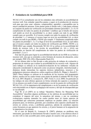 Actas del IV Congreso Internacional ATICA 2012 - Loja (Ecuador)




3 Estándares de Acesibilidad para OER

WCAG [17] es actualmente uno de los estándares más utilizados en accesibilidad de
recursos web. Este estándar especifica pautas a seguir en la producción de recursos
web para que estos sean: robustos, comprensibles, operables y perceptibles por la
mayor cantidad de personas. Estas pautas guían el diseño web, y cada pauta contiene
un conjunto de puntos de verificación con prioridades distintas (prioridad 1, 2 o 3). El
cumplimiento de todos los puntos de prioridad 1 establece que el diseño del recurso
web tendrá un nivel de accesibilidad A, es decir cumple con todo lo que DEBE
cumplir para ser accesible. Si el recurso cumple con todos los puntos de verificación
de prioridad 1 y 2 entonces el recurso logra un nivel de accesibilidad AA, es decir
cumple con todo lo que DEBE y TIENE que cumplir. Y finalmente cumpliendo todos
los puntos de prioridad 1, 2 y 3 se llega al nivel de accesibilidad AAA, lo cual indica
que el recurso cumple con todos los puntos de verificación que DEBE, TIENE y es
DESEABLE que cumpla. Resumiendo WCAG 2.0 se enfoca en la accesibilidad del
diseño de recursos web, y los niveles de accesibilidad (A, AA y AAA) son
establecidos en función del cumplimiento de todos los puntos de verificación de
prioridad 1, 2 y/o 3.
    Este tipo de guías para lograr la accesibilidad del diseño de los OER no se limita a
recursos web, sino que se extienden a otros formatos de recursos de educación, como
por ejemplo: PDF [19], [20] y Macromedia Flash [21].
    En los últimos años se han llevado a cabo proyectos de trabajos de evaluación y
propuestas de métricas que evalúan la accesibilidad de los recursos web. Algunos de
estos trabajos se enfocan en la medición/evaluación de los ambientes virtuales de
educación considerando la educación como un proceso integrado, interrelacionado y
dinámico donde interactúan los aspectos técnicos (plataformas, recursos) y los
pedagógicos (procesos educativos, estilos cognitivos) (Kelly B., Phipps L, Howell C.,
2005). Otros trabajos se enfocan en la medición de los recursos web propiamente
dichos, muchos de los cuales toman como punto de partida el estándar WCAG (Vigo
M. et al, 2007; Brajnik G., Lomuscio R., 2007; Freire A. et al, 2008). En particular en
los trabajos de estos últimos aparecen en forma reiterada dos aspectos a considerar:
(1) no alcanza con medir el mero cumplimiento o no de los puntos de verificación del
WCAG 2.0; y (2) la importancia del cumplimiento o no de los puntos de verificación
está relacionada con el objetivo pedagógico del recurso y del tipo de discapacidad que
se vea afectado.
    Vigo M. et al (2007) en su trabajo “Quantitive Metrics for Measuring Web
Accessibility” describen algunos problemas en las métricas de accesibilidad por no
considerar el impacto del error, la naturaleza del mismo, y por no considerar
evaluaciones expertas manuales las cuales pueden tener en cuenta aspectos de
accesibilidad que soluciones puramente empíricas no pueden cubrir. La solución
propuesta pasa, en términos generales, por considerar estos aspectos clasificando los
errores en: errores, avisos, y problemas genéricos, además de considerar aspectos
como frecuencia en que aparecen los errores, y el juicio humano en la asignación de
la importancia a los errores.
    En el caso de Brajnik G., Lomuscio R. (2007), plantean un problema muy
interesante, que puede ser directamente llevado a nuestro caso, si las métricas dicen si
un sitio web es más accesible para ciertos grupos de usuarios más que para otros, y


                                            66
 