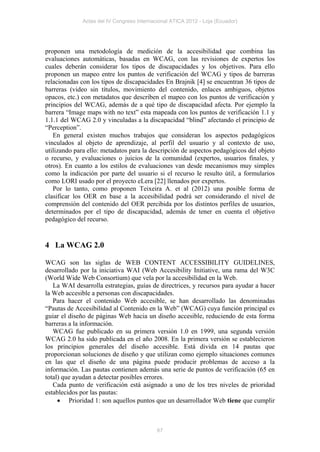 Actas del IV Congreso Internacional ATICA 2012 - Loja (Ecuador)




proponen una metodología de medición de la accesibilidad que combina las
evaluaciones automáticas, basadas en WCAG, con las revisiones de expertos los
cuales deberán considerar los tipos de discapacidades y los objetivos. Para ello
proponen un mapeo entre los puntos de verificación del WCAG y tipos de barreras
relacionadas con los tipos de discapacidades En Brajnik [4] se encuentran 36 tipos de
barreras (video sin títulos, movimiento del contenido, enlaces ambiguos, objetos
opacos, etc.) con metadatos que describen el mapeo con los puntos de verificación y
principios del WCAG, además de a qué tipo de discapacidad afecta. Por ejemplo la
barrera “Image maps with no text” esta mapeada con los puntos de verificación 1.1 y
1.1.1 del WCAG 2.0 y vinculadas a la discapacidad “blind” afectando el principio de
“Perception”.
   En general existen muchos trabajos que consideran los aspectos pedagógicos
vinculados al objeto de aprendizaje, al perfil del usuario y al contexto de uso,
utilizando para ello: metadatos para la descripción de aspectos pedagógicos del objeto
o recurso, y evaluaciones o juicios de la comunidad (expertos, usuarios finales, y
otros). En cuanto a los estilos de evaluaciones van desde mecanismos muy simples
como la indicación por parte del usuario si el recurso le resulto útil, a formularios
como LORI usado por el proyecto eLera [22] llenados por expertos.
   Por lo tanto, como proponen Teixeira A. et al (2012) una posible forma de
clasificar los OER en base a la accesibilidad podrá ser considerando el nivel de
comprensión del contenido del OER percibida por los distintos perfiles de usuarios,
determinados por el tipo de discapacidad, además de tener en cuenta el objetivo
pedagógico del recurso.


4 La WCAG 2.0

WCAG son las siglas de WEB CONTENT ACCESSIBILITY GUIDELINES,
desarrollado por la iniciativa WAI (Web Accesibility Initiative, una rama del W3C
(World Wide Web Consortium) que vela por la accesibilidad en la Web.
   La WAI desarrolla estrategias, guías de directrices, y recursos para ayudar a hacer
la Web accesible a personas con discapacidades.
   Para hacer el contenido Web accesible, se han desarrollado las denominadas
“Pautas de Accesibilidad al Contenido en la Web” (WCAG) cuya función principal es
guiar el diseño de páginas Web hacia un diseño accesible, reduciendo de esta forma
barreras a la información.
   WCAG fue publicado en su primera versión 1.0 en 1999, una segunda versión
WCAG 2.0 ha sido publicada en el año 2008. En la primera versión se establecieron
los principios generales del diseño accesible. Está divida en 14 pautas que
proporcionan soluciones de diseño y que utilizan como ejemplo situaciones comunes
en las que el diseño de una página puede producir problemas de acceso a la
información. Las pautas contienen además una serie de puntos de verificación (65 en
total) que ayudan a detectar posibles errores.
   Cada punto de verificación está asignado a uno de los tres niveles de prioridad
establecidos por las pautas:
      Prioridad 1: son aquellos puntos que un desarrollador Web tiene que cumplir



                                            67
 