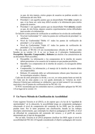 Actas del IV Congreso Internacional ATICA 2012 - Loja (Ecuador)




         ya que, de otra manera, ciertos grupos de usuarios no podrían acceder a la
         información del sitio Web.
      Prioridad 2: son aquellos puntos que un desarrollador Web debe cumplir ya
         que, si no fuese así, sería muy difícil acceder a la información para ciertos
         grupos de usuarios.
      Prioridad 3: son aquellos puntos que un desarrollador Web debería cumplir
         ya que, de otra forma, algunos usuarios experimentarían ciertas dificultades
         para acceder a la información.
   En función a estos puntos de verificación se establecen los niveles de conformidad:
      Nivel de Conformidad "A": todos los puntos de verificación de prioridad 1 se
         satisfacen.
      Nivel de Conformidad "Doble A": todos los puntos de verificación de
         prioridad 1 y 2 se satisfacen.
      Nivel de Conformidad "Triple A": todos los puntos de verificación de
         prioridad 1,2 y 3 se satisfacen.
   Por otra parte, el WCAG 2.0 son recomendaciones oficiales de W3C que están
basadas en su versión 1.0. A su vez se basan en 4 principios fundamentales:
Perceptible, Operable, Comprensible y Robusto (en alusión a las características de
un documento Web accesible).
      Perceptible: La información y los componentes de la interfaz de usuario
         deben presentarse a los usuarios de la manera en que puedan percibirlos.
      Operable: Los componentes de la interfaz de usuario y la navegación deben
         ser operables.
      Comprensible: La información y el manejo de la interfaz de usuario deben
         ser comprensibles.
      Robusto: El contenido debe ser suficientemente robusto para funcionar con
         las tecnologías actuales y futuras.
   Cada uno de estos principios se divide, a su vez, en varias pautas hasta un total de
12. Cada uno de estas pautas a su vez queda atomizada en “criterios de éxito”
(Success Criteria) que conforman su validación y que en total suman 61 (en concepto,
equivalen a los 65 puntos de verificación de las WCAG 1.0).
   El W3C recomienda que los contenidos nuevos y actualizados apliquen las WCAG
2.0 en lugar de la versión 1.0.


5 Un Nuevo Método de Clasificación de Acesibilidad

Como sugieren Teixeira et al (2012), es de esperar que a la luz de la “igualdad de
oportunidades” en la educación, la accesibilidad tenga un componente pedagógico
relacionado el nivel de comprensión del contenido de los OER, que los usuarios
puedan tener. Por lo tanto proponen una clasificación, basada en los trabajos
descriptos anteriormente, que contempla los objetivos pedagógicos del OER, el nivel
de dificultad de comprensión del contenido del recurso, y el perfil de usuario
determinado por el tipo de discapacidad.
   Por un lado, Teixeira et al (2012) proponen clasificar los OER según el nivel de
accesibilidad del WCAG 2.0 logrado considerando el objetivo pedagógico del recurso


                                            68
 