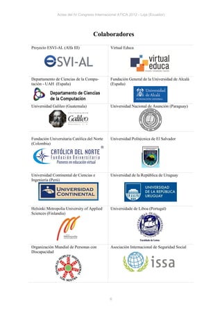 Actas del IV Congreso Internacional ATICA 2012 - Loja (Ecuador)




                                    Colaboradores
Proyecto ESVI-AL (Alfa III)                   Virtual Educa




Departamento de Ciencias de la Compu-         Fundación General de la Universidad de Alcalá
tación - UAH (España)                         (España)




Universidad Galileo (Guatemala)               Universidad Nacional de Asunción (Paraguay)




Fundación Universitaria Católica del Norte    Universidad Politécnica de El Salvador
(Colombia)




Universidad Continental de Ciencias e         Universidad de la República de Uruguay
Ingeniería (Perú)




Helsinki Metropolia University of Applied     Universidade de Liboa (Portugal)
Sciences (Finlandia)




Organización Mundial de Personas con          Asociación Internacional de Seguridad Social
Discapacidad




                                             6
 