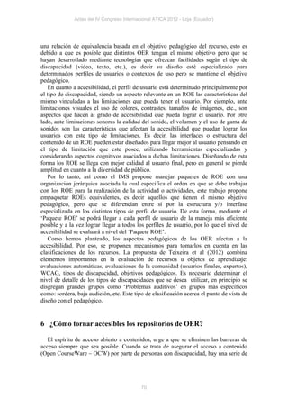 Actas del IV Congreso Internacional ATICA 2012 - Loja (Ecuador)




una relación de equivalencia basada en el objetivo pedagógico del recurso, esto es
debido a que es posible que distintos OER tengan el mismo objetivo pero que se
hayan desarrollado mediante tecnologías que ofrezcan facilidades según el tipo de
discapacidad (video, texto, etc.), es decir su diseño esté especializado para
determinados perfiles de usuarios o contextos de uso pero se mantiene el objetivo
pedagógico.
   En cuanto a accesibilidad, el perfil de usuario está determinado principalmente por
el tipo de discapacidad, siendo un aspecto relevante en un ROE las características del
mismo vinculadas a las limitaciones que pueda tener el usuario. Por ejemplo, ante
limitaciones visuales el uso de colores, contrastes, tamaños de imágenes, etc., son
aspectos que hacen al grado de accesibilidad que pueda lograr el usuario. Por otro
lado, ante limitaciones sonoras la calidad del sonido, el volumen y el uso de gama de
sonidos son las características que afectan la accesibilidad que puedan lograr los
usuarios con este tipo de limitaciones. Es decir, las interfaces o estructura del
contenido de un ROE pueden estar diseñados para llegar mejor al usuario pensando en
el tipo de limitación que este posee, utilizando herramientas especializadas y
considerando aspectos cognitivos asociados a dichas limitaciones. Diseñando de esta
forma los ROE se llega con mejor calidad al usuario final, pero en general se pierde
amplitud en cuanto a la diversidad de público.
   Por lo tanto, así como el IMS propone manejar paquetes de ROE con una
organización jerárquica asociada la cual especifica el orden en que se debe trabajar
con los ROE para la realización de la actividad o actividades, este trabajo propone
empaquetar ROEs equivalentes, es decir aquellos que tienen el mismo objetivo
pedagógico, pero que se diferencian entre sí por la estructura y/o interfase
especializada en los distintos tipos de perfil de usuario. De esta forma, mediante el
‘Paquete ROE’ se podrá llegar a cada perfil de usuario de la maneja más eficiente
posible y a la vez lograr llegar a todos los perfiles de usuario, por lo que el nivel de
accesibilidad se evaluará a nivel del ‘Paquete ROE’.
   Como hemos planteado, los aspectos pedagógicos de los OER afectan a la
accesibilidad. Por eso, se proponen mecanismos para tomarlos en cuenta en las
clasificaciones de los recursos. La propuesta de Teixeira et al (2012) combina
elementos importantes en la evaluación de recursos u objetos de aprendizaje:
evaluaciones automáticas, evaluaciones de la comunidad (usuarios finales, expertos),
WCAG, tipos de discapacidad, objetivos pedagógicos. Es necesario determinar el
nivel de detalle de los tipos de discapacidades que se desea utilizar, en principio se
disgregan grandes grupos como ‘Problemas auditivos’ en grupos más específicos
como: sordera, baja audición, etc. Este tipo de clasificación acerca el punto de vista de
diseño con el pedagógico.


6 ¿Cómo tornar accesibles los repositorios de OER?

   El espíritu de acceso abierto a contenidos, urge a que se eliminen las barreras de
acceso siempre que sea posible. Cuando se trata de asegurar el acceso a contenido
(Open CourseWare – OCW) por parte de personas con discapacidad, hay una serie de




                                            70
 