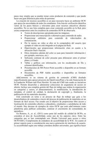 Actas del IV Congreso Internacional ATICA 2012 - Loja (Ecuador)




pasos muy simples que se pueden tomar como productor de contenido y que puede
hacer una gran diferencia para miles de personas.
   La creación de recursos accesibles es un paso necesario hacia un ambiente OCW
que apoya las necesidades de todos los estudiantes. Esta lista de verificación identifica
varios de los pasos básicos y relevantes para crear recursos educativos abiertos
accesibles. No es una lista completa para crear contenido accesible en la Red, pero
existe compromiso entre los creadores de contenidos OCW de observarla.
          Textos de descripciones apropiadas para las imágenes.
          Proporcionar una transcripción o alternativa para contenido de audio.
          Proporcionar subtítulos para contenido de video/medios de
             comunicación.
          Por lo menos un video se abre en la computadora del usuario (por
             ejemplo el video no está integrado en la página de Red).
          Hipervínculos que proporcionan información clara en cuanto a la
             ubicación final o función.
          Otros elementos además del color se usan para transmitir información (
             por ejemplo, asteriscos, etc.)
          Suficiente contraste de color presente para diferenciar entre el primer
             plano y el fondo.
          Tablas y gráficos con información, con los encabezados de fila y
             columna identificados.
          Presentaciones de MS Power Point accesible o disponible en un formato
             accesible.
          Documentos de PDF Adobe accesibles o disponibles en formatos
             accesibles.
   eduCommons es un sistema de gestión de contenido (CMS) diseñado
específicamente para apoyar proyectos de OpenCourseWare y ha sido financiación de
la Fundación William and Flora Hewlett. Se trata del CMS más usado en iniciativas
OCW. Permite desarrollar y administrar colecciones de asignaturas de acceso en
abierto. Incluye una completa gestión del flujo de trabajo que ordena la organización
en categorías y cursos, el almacenamiento, la modificación, la introducción de
metadata, el control de calidad, la declaración de copyright y, finalmente, la
publicación de los materiales docentes.
   Está construido en torno a un proceso de flujo de trabajo que guía a los
desarrolladores de contenidos a través del proceso de publicación de materiales en un
formato de fácil acceso. Fue creado con el objetivo de proporcionar libre acceso y
localización de contenidos abiertos a educadores, estudiantes y autodidactas de todo
el mundo. Hay decenas de ejemplos de sitios OCW que usan eduCommons como
plataforma para publicar contenidos, catalizar el crecimiento de comunidades de
aprendices.
   En Romero, A., et. al., (2011) como parte del modelo de calidad de OCWs, se
considera el área de Accesibilidad, como uno de los aspectos clave. Entre las
categorías que se han contemplado son: Diseño Universal para acceso a sitios
OCW/OER y Cumplimiento de estándares de accesibilidad de la W3C. En cuanto al
primer aspecto pone a consideración una nueva generación de interfaces de usuario.
La accesibilidad según este trabajo considera diseños universales, que significa hacer



                                            71
 