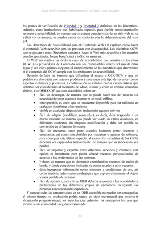 Actas del IV Congreso Internacional ATICA 2012 - Loja (Ecuador)




los puntos de verificación de Prioridad 1 y Prioridad 2 definidos en las Directrices.
Además, estas instituciones han habilitado espacios para recibir retroalimentación
respecto a accesibilidad, de manera que si alguna característica de su sitio web no se
valida correctamente, se puedan poner en contacto con la Administración del sitio
[24].
   Las Directrices de Accesibilidad para el Contenido Web 1.0 explican cómo hacer
el contenido Web accesible para las personas con discapacidad. Las iniciativas OCW
que se ajustan a estas Directrices ayudan a hacer la Web más accesible a los usuarios
con discapacidades, lo que beneficiará a todos los usuarios.
   El W3C no verifica las declaraciones de accesibilidad que constan en los sitios
OCW. Los proveedores de Contenido son los responsables únicos del uso de estos
logos y son ellos quienes aseguran el cumplimiento de las directrices que determinan
si el contenido del OCW cumple con los estándares de accesibilidad.
   Dejando de lado las barreras que dificultan el acceso a OER/OCW y que no
podrían ser abordadas por quienes producen y consumen este tipo de recursos (como
aspectos culturales y políticos), a continuación se enlistan ciertas características que
deberían ser consideradas al momento de idear, diseñar y crear un recurso educativo
abierto. Los OER/OCW que sean accesibles deben ser:
          fácil de descargar, de manera que se pueda hacer uso del recurso sin
             necesidad de tener acceso a internet o de modo offline.
          interoperable, es decir, que se encuentre disponible para ser utilizado en
             cualquier plataforma o herramienta
          visible en cualquier dispositivo, incluyendo equipos móviles
          fácil de adaptar (modificar, remezclar), es decir, debe responder a un
             diseño modular de manera que pueda ser usado en varias ocasiones, en
             diferentes contextos sin ninguna modificación y debe ser posible su
             conversión en diferentes formatos.
          fácil de encontrar, tanto para usuarios humanos como docentes y
             estudiantes, así como descubribles por máquinas o agentes de software;
             para conseguir este último aspecto, al menos los metadatos de los OERs
             deberían ser expresados formalmente, de manera que su indexación sea
             posible.
          fácil de importar y exportar entre diferentes servicios y entornos; esta
             opción es importante para poder ofrecer recursos personalizados de
             acuerdo a las preferencias de las personas.
          liviano, de manera que no demande considerables recursos de ancho de
             banda, y desde conexiones limitadas se pueda acceder a estos recursos.
          debe incorporar información sobre términos y condiciones de uso, así
             como también, información pedagógica que exprese claramente el objeto
             y usos posibles del recurso.
          fácil de aprender, para ello un OER debería responder a las necesidades y
             preferencias de los diferentes grupos de aprendices incluyendo las
             personas con necesidades especiales.
   Y aunque todas las características de un OER accesible no puedan ser conseguidas
al mismo tiempo, su producción podría seguir un ciclo incremental que permita ir
alcanzando progresivamente los aspectos que enfrenten las principales barreras que
afectan a una comunidad o región determinada.


                                            73
 