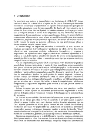 Actas del IV Congreso Internacional ATICA 2012 - Loja (Ecuador)




7 Conclusiones

Es importante que autores y desarrolladores de iniciativas de OER/OCW, tomen
conciencia sobre las razones éticas y legales por las que se debe entregar contenidos
académicos accesibles y se capaciten en los aspectos técnicos necesarios para proveer
contenidos educativos en un formato accesible. De hecho, el valor educativo de la
utilización de recursos abiertos depende del modo como estos pueden proporcionar a
toda y cualquier persona el acceso a una experiencia de auto aprendizaje de calidad
independiente de sus condiciones sociales, económicas o físicas. Es primordial tener
en cuenta que adaptar o crear material que sea también accesible para personas con
discapacidad, requiere de conocimientos específicos, por lo que en muchos casos se
puede requerir la ayuda de personal calificado, ya sea profesionales afines o
instituciones que trabajan en estos temas.
   Al mismo tiempo es importante encuadrar la utilización de esos recursos en
prácticas que soportan la (re)utilización y producción de OER a través de políticas
educativas, que promuevan modelos pedagógicos innovadores, y respetan y
empoderen a los aprendices como co-productores en su camino de aprendizaje a lo
largo de la vida. Esto significa una atención más allá del acceso hacia arquitecturas de
aprendizaje abierto; su foco está en el aprendizaje como algo que se puede construir y
compartir de modo inclusivo.
   Así, tan importante como generar OER accesibles es poder determinar el grado de
accesibilidad logrado, tanto desde el punto de vista tecnológico como pedagógico,
para que su utilización pueda ser de mayor calidad pedagógica. Por lo tanto se hace
necesario contar con procesos de evaluación que contemplen la adecuación del OER a
estándares vigentes, objetivos pedagógicos, perfiles de usuario y contexto de uso. Este
tipo de evaluaciones requiere la participación de autores, expertos, revisores y
usuarios finales, que brinden información sobre las cuales procesos automáticos
puedan apoyarse. Las políticas sobre las cuales se publique un OER dará la pauta de
qué tan accesible es el recurso. De hecho, la falta de conocimientos, habilidades,
competencias y capacidades requeridas para acceder a un OER pueden limitar su
acceso y uso.
   Existen formatos que son más accesibles que otros, que permiten cambiar
fácilmente el idioma o partes del documento, por eso el hecho de garantizar el acceso
a través de la provisión de recursos en formatos de fácil acceso es la responsabilidad
del proveedor.
   La falta de acceso debido a la deficiente infraestructura es una preocupación al
menos en los países que están en vías de desarrollo y el tener acceso a recursos
educativos puede resultar muy caro. Aunque existen licencias adecuadas para un
OER, algunos problemas de acceso puede suceder por tres razones: los términos y
condiciones colocadas por el proveedor de OER pueden ser difíciles de encontrar y
comprender; algunas restricciones impuestas pueden ir contra la filosofía “Open”
impidiendo el re-uso o adaptación de un recurso; y los términos de diferentes licencias
pueden ser incompatibles, por tanto, se reduce la posibilidad de remezcla de OERs.
   Finalmente, se considera que si es difícil buscar y encontrar recursos, entonces será
difícil poder acceder a ellos. Los recursos deben ser descritos mediante metadatos y
estos deben ser intercambiables. Sin embargo, aunque se cumpla esta característica,



                                            74
 