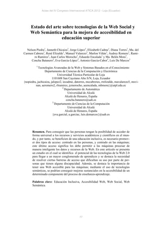 Actas del IV Congreso Internacional ATICA 2012 - Loja (Ecuador)




     Estado del arte sobre tecnologías de la Web Social y
     Web Semántica para la mejora de accesibilidad en
                    educación superior

  Nelson Piedra1, Janneth Chicaiza1, Jorge López1, Elizabeth Cadme1, Diana Torres1, Ma. del
Carmen Cabrera1, René Elizalde1, Manuel Valarezo1, Marlon Viñán1, Audrey Romero1, Rami-
       ro Ramírez1, Juan Carlos Morocho1, Eduardo Encalada1 y Ma. Belén Mora1,
     Concha Batanero2, Eva García-López3, Antonio García-Cabot3, Luis De Marcos3
          1
            Tecnologías Avanzadas de la Web y Sistemas Basados en el Conocimiento
                 Departamento de Ciencias de la Computación y Electrónica
                            Universidad Técnica Particular de Loja
                        1101608 San Cayetano Alto S/N, Loja, Ecuador
{nopiedra, jachicaiza, jalopez2, iecadme, datorres, mccabrerax, rrelizalde, mavalarezo5, msvi-
         nan, aeromero2, rlramirez, jcmorocho, aeencalada, mbmora}@utpl.edu.ec
                                2
                                  Departamento de Automática
                                     Universidad de Alcalá
                                   Alcalá de Henares, España
                                    concha.batanero@uah.es
                        3
                          Departamento de Ciencias de la Computación
                                     Universidad de Alcalá
                                   Alcalá de Henares, España
                        {eva.garcial, a.garciac, luis.demarcos}@uah.es




       Resumen. Para conseguir que las personas tengan la posibilidad de acceder de
       forma universal a los recursos y servicios académicos y científicos en el mun-
       do, y por tanto, se beneficien de una educación inclusiva, es necesario promov-
       er dos tipos de acceso: centrado en las personas, y centrado en las máquinas;
       este último acceso significa les debe permitir a las máquinas procesar de
       manera inteligente los datos y recursos de la Web. En este artículo se presenta
       un estudio en el cual se identifica el potencial de las tecnologías de la Web 2.0
       para llegar a un mayor conglomerado de aprendices y se destaca la necesidad
       de resolver ciertas barreras de acceso que dificultan su uso por parte de per-
       sonas que tienen alguna discapacidad. Además, se destaca la importancia de
       tener una Web accesible para las máquinas; mediante el uso de tecnologías
       semánticas, se podrían conseguir mejoras sustanciales en la accesibilidad de un
       determinado componente del proceso de enseñanza-aprendizaje.

       Palabras clave: Educación Inclusiva, Accesibilidad Web, Web Social, Web
       Semántica.




                                              77
 