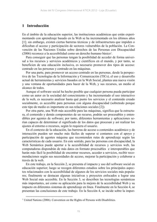 Actas del IV Congreso Internacional ATICA 2012 - Loja (Ecuador)




1 Introducción

En el ámbito de la educación superior, las instituciones académicas que están experi-
mentando con aprendizaje basado en la Web se ha incrementado en los últimos años
[1]; sin embargo, existen ciertas barreras técnicas y de infraestructura que impiden o
dificultan el acceso y participación de sectores vulnerables de la población. La Con-
vención de las Naciones Unidas sobre derechos de las Personas con Discapacidad
(2006) reconoce a la accesibilidad como un derecho humano básico1.
   Para conseguir que las personas tengan la posibilidad de acceder de forma univer-
sal a los recursos y servicios académicos y científicos en el mundo, y por tanto, se
beneficien de una educación inclusiva, es necesario promover dos tipos de acceso:
centrado en las personas y centrado en las máquinas.
   Por una parte, para promover un acceso centrado en las personas, desde la perspec-
tiva de las Tecnologías de la Información y Comunicación (TICs), el uso y desarrollo
actual de herramientas y servicios basados en la Web Social, plantea una nueva visión
y una ventana de oportunidades para hacer de la Web, y sus recursos, un medio al
alcance de todos.
   Aunque el software social ha hecho posible que cualquier persona pueda participar
como un autor en la sociedad del conocimiento y ha incrementado el uso interactivo
de la web, es necesario analizar hasta qué punto los servicios y el contenido creado
socialmente, es accesible para personas con alguna discapacidad (sobretodo porque
este tipo de medio es importante en sus relaciones sociales [2]).
   Por otra parte, una Web más accesible para las máquinas, significa que la estructu-
ra, el contenido y demás componentes de un recurso, podrán ser procesables y enten-
dibles por agentes de software; por tanto, diferentes herramientas y aplicaciones se-
rían capaces de determinar el significado de los datos que procesan y así realizar los
ajustes al entorno o recursos, según lo requiera el usuario.
   En el contexto de la educación, las barreras de acceso a contenidos académico y de
interacción pueden ser mucho más fáciles de superar si contamos con el apoyo y
participación de agentes máquina que recomienden rutas de aprendizaje según las
características de cada usuario. En este sentido, para las personas con discapacidad, la
Web Semántica puede aportar a la accesibilidad de recursos y servicios web, las
computadoras dispondrán de más datos en formato procesables e interoperables que
harán más fácil la posibilidad de encontrar recursos, acceder a servicios, recibir reco-
mendaciones según sus necesidades de acceso, mejorar la participación y colaborar a
través de la web.
   En este trabajo, en la Sección 2, se presenta el impacto y uso del software social en
educación superior; luego se recogen diferentes estudios sobre los principales aspec-
tos relacionados con la accesibilidad de algunos de los servicios sociales más popula-
res; finalmente se destacan algunas iniciativas y proyectos enfocados a lograr una
Web Social más accesible. En la Sección 3, se describen las tecnologías semánticas
más importantes, así como su aplicación para la mejora de la accesibilidad Web y su
impacto en diferentes sistemas de aprendizaje en línea. Finalmente en la Sección 4, se
presentan las conclusiones de este trabajo. En la Sección 4, se incide sobre la impor-

1   United Nations (2006). Convention on the Rights of Persons with Disabilities.


                                                78
 