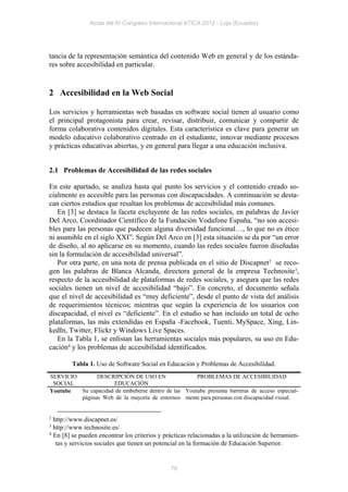 Actas del IV Congreso Internacional ATICA 2012 - Loja (Ecuador)




tancia de la representación semántica del contenido Web en general y de los estánda-
res sobre accesibilidad en particular.


2 Accesibilidad en la Web Social

Los servicios y herramientas web basadas en software social tienen al usuario como
el principal protagonista para crear, revisar, distribuir, comunicar y compartir de
forma colaborativa contenidos digitales. Esta característica es clave para generar un
modelo educativo colaborativo centrado en el estudiante, innovar mediante procesos
y prácticas educativas abiertas, y en general para llegar a una educación inclusiva.


2.1 Problemas de Accesibilidad de las redes sociales

En este apartado, se analiza hasta qué punto los servicios y el contenido creado so-
cialmente es accesible para las personas con discapacidades. A continuación se desta-
can ciertos estudios que resaltan los problemas de accesibilidad más comunes.
   En [3] se destaca la faceta excluyente de las redes sociales, en palabras de Javier
Del Arco, Coordinador Científico de la Fundación Vodafone España, “no son accesi-
bles para las personas que padecen alguna diversidad funcional…, lo que no es ético
ni asumible en el siglo XXI”. Según Del Arco en [3] esta situación se da por “un error
de diseño, al no aplicarse en su momento, cuando las redes sociales fueron diseñadas
sin la formulación de accesibilidad universal”.
   Por otra parte, en una nota de prensa publicada en el sitio de Discapnet2 se reco-
gen las palabras de Blanca Alcanda, directora general de la empresa Technosite3,
respecto de la accesibilidad de plataformas de redes sociales, y asegura que las redes
sociales tienen un nivel de accesibilidad “bajo”. En concreto, el documento señala
que el nivel de accesibilidad es “muy deficiente”, desde el punto de vista del análisis
de requerimientos técnicos; mientras que según la experiencia de los usuarios con
discapacidad, el nivel es “deficiente”. En el estudio se han incluido un total de ocho
plataformas, las más extendidas en España -Facebook, Tuenti, MySpace, Xing, Lin-
kedIn, Twitter, Flickr y Windows Live Spaces.
   En la Tabla 1, se enlistan las herramientas sociales más populares, su uso en Edu-
cación4 y los problemas de accesibilidad identificados.

         Tabla 1. Uso de Software Social en Educación y Problemas de Accesibilidad.
SERVICIO       DESCRIPCIÓN DE USO EN                 PROBLEMAS DE ACCESIBILIDAD
 SOCIAL              EDUCACIÓN
Youtube  Su capacidad de embeberse dentro de las Youtube presenta barreras de acceso especial-
         páginas Web de la mayoría de entornos mente para personas con discapacidad visual.


2 http://www.discapnet.es/
3 http://www.technosite.es/
4 En [8] se pueden encontrar los criterios y prácticas relacionadas a la utilización de herramien-

   tas y servicios sociales que tienen un potencial en la formación de Educación Superior.


                                               79
 