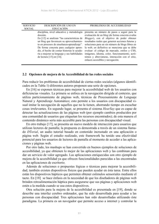 Actas del IV Congreso Internacional ATICA 2012 - Loja (Ecuador)




SERVICIO          DESCRIPCIÓN DE USO EN                      PROBLEMAS DE ACCESIBILIDAD
 SOCIAL                   EDUCACIÓN
           disciplina, nivel educativo y metodología     presenta un número de pasos a seguir para la
           docente.                                      evaluación de un blog (de forma concreta evalúa
           En [12] se analizan “las características de   Blogger), con el objetivo de poder obtener
           un blog que favorecen su aprovechamien-       resultados reales que generen acciones futuras y
           to en procesos de enseñanza-aprendizaje”.     soluciones para un sin número de blogs libres en
           De forma concreta para cualquier apren-       la web; en definitiva se menciona que se debe
           diz, el hecho de contar historias le ayuda-   evaluar: el código de marcado, estilos y CSS,
           ría a mejorar su lenguaje y sus habilidades   imágenes, idioma, color, funcionamiento, acró-
           de lectura [13] en [14].                      nimos y abreviaturas, interacción con el sitio,
                                                         enlaces accesibles y navegación.




2.2 Opciones de mejora de la Accesibilidad de las redes sociales

Para reducir los problemas de accesibilidad de ciertas redes sociales (algunos identifi-
cados en la Tabla 1) diferentes autores proponen una serie de opciones.
   En [16] se exponen técnicas para mejorar la accesibilidad web de los usuarios con
deficiencias visuales. La primera se enfoca en la navegación dirigida al contexto, que
utiliza particionamiento de páginas web, técnicas de Procesamiento de Lenguaje
Natural y Aprendizaje Automático; esto permite a los usuarios con discapacidad vi-
sual imitar la navegación de aquellos que no la tienen, ahorrando tiempo en escuchar
cosas irrelevantes. En segundo lugar, se presenta el sistema HearSay que es capaz de
detectar las actualizaciones de las páginas web (por ejemplo cambios producidos por
una comunidad de usuarios que etiquetan los recursos encontrados); de esta manera el
contenido dinámico sería más accesible para las personas con discapacidad visual.
   En otro trabajo [17], se presenta un nuevo modelo de interacción para usuarios que
utilizan lectores de pantalla; la propuesta es demostrada a través de un sistema llama-
do DTorial, un audio tutorial basado en contenido incrustado en una aplicación o
página web. Según el estudio realizado, este framework ha tenido una efectividad
potencial para los usuarios de lectores de pantalla al momento de acceder a las aplica-
ciones y páginas web.
   Por otro lado, los mashups se han convertido en buenos ejemplos de soluciones de
accesibilidad, ya que obtienen lo mejor de las aplicaciones web y las combinan para
dar un servicio de valor agregado. Las aplicaciones enriquecidas son otro ejemplo de
mejora de la accesibilidad ya que ofrecen funcionalidades parecidas a las encontradas
en las aplicaciones de escritorio.
   Además de soluciones o propuestas lógicas o técnicas para mejorar la accesibili-
dad, también existen dispositivos físicos que pueden ayudar en ésta tarea. Entre ellos
están los dispositivos hápticos que permiten obtener estímulos sensoriales mediante el
tacto. En [18] se hace énfasis en la necesidad de que los diseñadores de páginas web
brinden retroalimentación háptica para asegurarse que sus páginas y aplicaciones web
estén a la medida cuando se usa estos dispositivos.
   Otra solución para la mejora de la accesibilidad es presentada en [19], donde se
describe una interfaz cerebro ordenador, que ha sido desarrollada para ayudar a las
personas con discapacidad. Tres aplicaciones han sido desarrolladas utilizando éste
paradigma. La primera es un navegador que permite acceso a internet y controlar la


                                                 81
 