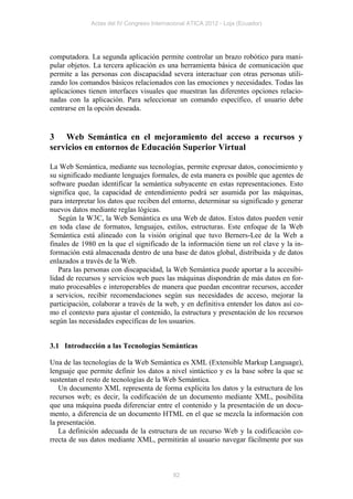 Actas del IV Congreso Internacional ATICA 2012 - Loja (Ecuador)




computadora. La segunda aplicación permite controlar un brazo robótico para mani-
pular objetos. La tercera aplicación es una herramienta básica de comunicación que
permite a las personas con discapacidad severa interactuar con otras personas utili-
zando los comandos básicos relacionados con las emociones y necesidades. Todas las
aplicaciones tienen interfaces visuales que muestran las diferentes opciones relacio-
nadas con la aplicación. Para seleccionar un comando específico, el usuario debe
centrarse en la opción deseada.


3 Web Semántica en el mejoramiento del acceso a recursos y
servicios en entornos de Educación Superior Virtual

La Web Semántica, mediante sus tecnologías, permite expresar datos, conocimiento y
su significado mediante lenguajes formales, de esta manera es posible que agentes de
software puedan identificar la semántica subyacente en estas representaciones. Esto
significa que, la capacidad de entendimiento podrá ser asumida por las máquinas,
para interpretar los datos que reciben del entorno, determinar su significado y generar
nuevos datos mediante reglas lógicas.
   Según la W3C, la Web Semántica es una Web de datos. Estos datos pueden venir
en toda clase de formatos, lenguajes, estilos, estructuras. Este enfoque de la Web
Semántica está alineado con la visión original que tuvo Berners-Lee de la Web a
finales de 1980 en la que el significado de la información tiene un rol clave y la in-
formación está almacenada dentro de una base de datos global, distribuida y de datos
enlazados a través de la Web.
   Para las personas con discapacidad, la Web Semántica puede aportar a la accesibi-
lidad de recursos y servicios web pues las máquinas dispondrán de más datos en for-
mato procesables e interoperables de manera que puedan encontrar recursos, acceder
a servicios, recibir recomendaciones según sus necesidades de acceso, mejorar la
participación, colaborar a través de la web, y en definitiva entender los datos así co-
mo el contexto para ajustar el contenido, la estructura y presentación de los recursos
según las necesidades específicas de los usuarios.


3.1 Introducción a las Tecnologías Semánticas

Una de las tecnologías de la Web Semántica es XML (Extensible Markup Language),
lenguaje que permite definir los datos a nivel sintáctico y es la base sobre la que se
sustentan el resto de tecnologías de la Web Semántica.
   Un documento XML representa de forma explícita los datos y la estructura de los
recursos web; es decir, la codificación de un documento mediante XML, posibilita
que una máquina pueda diferenciar entre el contenido y la presentación de un docu-
mento, a diferencia de un documento HTML en el que se mezcla la información con
la presentación.
   La definición adecuada de la estructura de un recurso Web y la codificación co-
rrecta de sus datos mediante XML, permitirán al usuario navegar fácilmente por sus



                                            82
 
