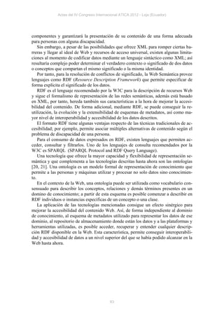 Actas del IV Congreso Internacional ATICA 2012 - Loja (Ecuador)




componentes y garantizará la presentación de su contenido de una forma adecuada
para personas con alguna discapacidad.
    Sin embargo, a pesar de las posibilidades que ofrece XML para romper ciertas ba-
rreras y llegar al ideal de Web y recursos de acceso universal, existen algunas limita-
ciones al momento de codificar datos mediante un lenguaje sintáctico como XML; así
resultaría complejo poder determinar el verdadero contexto o significado de dos datos
o conceptos que compartan el mismo significado o la misma identidad.
    Por tanto, para la resolución de conflictos de significado, la Web Semántica provee
lenguajes como RDF (Resource Description Framework) que permite especificar de
forma explícita el significado de los datos.
    RDF es el lenguaje recomendado por la W3C para la descripción de recursos Web
y sigue el formalismo de representación de las redes semánticas, además está basado
en XML, por tanto, hereda también sus características a la hora de mejorar la accesi-
bilidad del contenido. De forma adicional, mediante RDF, se puede conseguir la re-
utilización, la evolución y la extensibilidad de esquemas de metadatos, así como ma-
yor nivel de interoperabilidad y accesibilidad de los datos descritos.
    El formato RDF tiene algunas ventajas respecto de las técnicas tradicionales de ac-
cesibilidad; por ejemplo, permite asociar múltiples alternativas de contenido según el
problema de discapacidad de una persona.
    Para el consumo de datos expresados en RDF, existen lenguajes que permiten ac-
ceder, consultar y filtrarlos. Uno de los lenguajes de consulta recomendados por la
W3C es SPARQL (SPARQL Protocol and RDF Query Language).
    Una tecnología que ofrece la mayor capacidad y flexibilidad de representación se-
mántica y que complementa a las tecnologías descritas hasta ahora son las ontologías
[20, 21]. Una ontología es un modelo formal de representación de conocimiento que
permite a las personas y máquinas utilizar y procesar no solo datos sino conocimien-
to.
    En el contexto de la Web, una ontología puede ser utilizada como vocabulario con-
sensuado para describir los conceptos, relaciones y demás términos presentes en un
domino de conocimiento; a partir de esta esquema es posible comenzar a describir en
RDF individuos o instancias específicas de un concepto o una clase.
    La aplicación de las tecnologías mencionadas consigue un efecto sinérgico para
mejorar la accesibilidad del contenido Web. Así, de forma independiente al dominio
de conocimiento, al esquema de metadatos utilizado para representar los datos de ese
dominio, al repositorio de almacenamiento donde están los datos y a las plataformas y
herramientas utilizadas, es posible acceder, recuperar y entender cualquier descrip-
ción RDF disponible en la Web. Esta característica, permite conseguir interoperabili-
dad y accesibilidad de datos a un nivel superior del que se había podido alcanzar en la
Web hasta ahora.




                                            83
 