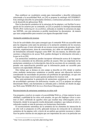 Actas del IV Congreso Internacional ATICA 2012 - Loja (Ecuador)




   Para establecer un vocabulario común para intercambiar y describir información
relacionada a la accesibilidad Web, en [24] se propone la ontología ACCESSIBLE6.
Esta ontología describe los principales términos y restricciones presentes en el proce-
so de desarrollo de aplicaciones Web.
   Para la descripción semántica de la estructura de las páginas y así facilitar la nave-
gación de los usuarios por su contenido, en [25] se propone la ontología denominada
WAfA (Web Authoring for Accessibility), enfocada en modelar la estructura de pági-
nas XHTML, con esta estructura es posible transformar los documentos de manera
que sean comprensibles para usuarios con alguna discapacidad visual.

Anotación semántica de recursos

Una de las actividades clave para conseguir que el contenido Web sea accesible tanto
para las máquinas como para las personas es la anotación semántica de los recursos;
esto significa que el texto relevante de un recurso (como nombres de personas, locali-
zaciones, organizaciones, áreas de conocimiento, etc.) debe ser identificado y defini-
do formalmente utilizando lenguajes como RDF. De esta manera, las diferentes apli-
caciones o dispositivos de acceso Web, podrán distinguir la información relevante y
la que no lo es [26].
   Las anotaciones semánticas pueden incorporar información acerca de la importan-
cia de los contenidos de los diferentes perfiles de usuario. Otro uso importante de las
anotaciones semánticas es la descripción clara de las secciones de un contenido; com-
prender esta especificación permitirá que la información pueda ser accesible para
usuarios con capacidades diferentes.
   Otro trabajo que se destaca en este campo se describe en [22], donde se analiza
cómo mediante anotaciones semánticas es posible apoyar una educación inclusiva
considerando las necesidades de personas con problemas de aprendizaje, sin que esto
signifique una carga excesiva para quienes producen los recursos web.
   Para semi-automatizar la generación de anotaciones semánticas y así dar soporte
de accesibilidad a personas con deficiencias visuales, en [27] se propone un enfoque
denominado Dante; esta herramienta es utilizada junto a métodos de diseño de pági-
nas Web como WSDM (Web Services Distributed Management).

Reconocimiento de estructuras semánticas en sitios web

Una pregunta a resolver en cuanto a la accesibilidad Web es, ¿Cómo mejorar la acce-
sibilidad y usabilidad de los sitios web actuales, sin que ello implique volver a cons-
truir el sitio?, sobretodo de aquellos sitios que resultan muy sobrecargados con in-
formación, donde la navegación resulta demasiado compleja y que inducen al error; y
sobretodo cuando se trata de personas con limitaciones funcionales.
   El reconocimiento automático de la semántica de los elementos de interacción de
un sitio web es propuesto en [28], aplicando técnicas de extracción de la estructura
semántica de las páginas web, a través de un análisis que permite reconocer e identi-
ficar las partes internas de una página que son importantes de cara a un particular uso

6   http://www.accessible-eu.org/index.php/ontology.html


                                               85
 