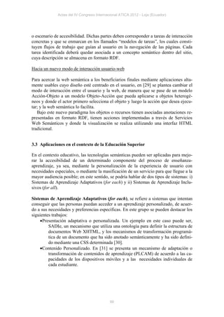 Actas del IV Congreso Internacional ATICA 2012 - Loja (Ecuador)




o escenario de accesibilidad. Dichas partes deben corresponder a tareas de interacción
concretas y que se enmarcan en los llamados “modelos de tareas”, los cuales consti-
tuyen flujos de trabajo que guían al usuario en la navegación de las páginas. Cada
tarea identificada deberá quedar asociada a un concepto semántico dentro del sitio,
cuya descripción se almacena en formato RDF.

Hacia un nuevo modo de interacción usuario-web

Para acercar la web semántica a los beneficiarios finales mediante aplicaciones alta-
mente usables cuyo diseño esté centrado en el usuario, en [29] se plantea cambiar el
modo de interacción entre el usuario y la web, de manera que se pase de un modelo
Acción-Objeto a un modelo Objeto-Acción que pueda aplicarse a objetos heterogé-
neos y donde el actor primero selecciona el objeto y luego la acción que desea ejecu-
tar; y la web semántica lo facilita.
   Bajo este nuevo paradigma los objetos o recursos tienen asociadas anotaciones re-
presentadas en formato RDF, tienen acciones implementadas a través de Servicios
Web Semánticos y donde la visualización se realiza utilizando una interfaz HTML
tradicional.


3.3 Aplicaciones en el contexto de la Educación Superior

En el contexto educativo, las tecnologías semánticas pueden ser aplicadas para mejo-
rar la accesibilidad de un determinado componente del proceso de enseñanza-
aprendizaje, ya sea, mediante la personalización de la experiencia de usuario con
necesidades especiales, o mediante la masificación de un servicio para que llegue a la
mayor audiencia posible; en este sentido, se podría hablar de dos tipos de sistemas: i)
Sistemas de Aprendizaje Adaptativos (for each) y ii) Sistemas de Aprendizaje Inclu-
sivos (for all).

Sistemas de Aprendizaje Adaptativos (for each), se refiere a sistemas que intentan
conseguir que las personas puedan acceder a un aprendizaje personalizado, de acuer-
do a sus necesidades y preferencias específicas. En este grupo se pueden destacar los
siguientes trabajos:
     Presentación adaptativa o personalizada. Un ejemplo en este caso puede ser,
         SADIe, un mecanismo que utiliza una ontología para definir la estructura de
         documentos Web XHTML, y los mecanismos de transformación programá-
         tica de un documento que ha sido anotado semánticamente y ha sido defini-
         do mediante una CSS determinada [30].
     Contenido Personalizado. En [31] se presenta un mecanismo de adaptación o
         transformación de contenidos de aprendizaje (PLCAM) de acuerdo a las ca-
         pacidades de los dispositivos móviles y a las necesidades individuales de
         cada estudiante.




                                            86
 