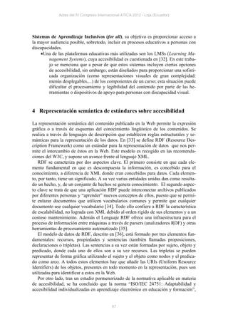 Actas del IV Congreso Internacional ATICA 2012 - Loja (Ecuador)




Sistemas de Aprendizaje Inclusivos (for all), su objetivo es proporcionar acceso a
la mayor audiencia posible, sobretodo, incluir en procesos educativos a personas con
discapacidades.
     Una de las plataformas educativas más utilizadas son los LMSs (Learning Ma-
         nagement Systems), cuya accesibilidad es cuestionada en [32]. En este traba-
         jo se menciona que a pesar de que estos sistemas incluyen ciertas opciones
         de accesibilidad, sin embargo, están diseñados para proporcionar una sofisti-
         cada organización (como representaciones visuales de gran complejidad:
         menús desplegables,...) de los componentes de un curso; esta situación puede
         dificultar el procesamiento y legibilidad del contenido por parte de las he-
         rramientas o dispositivos de apoyo para personas con discapacidad visual.


4 Representación semántica de estándares sobre accesibilidad

La representación semántica del contenido publicado en la Web permite la expresión
gráfica o a través de esquemas del conocimiento lingüístico de los contenidos. Se
realiza a través de lenguajes de descripción que establecen reglas estructurales y se-
mánticas para la representación de los datos. En [33] se define RDF (Resource Des-
cription Framework) como un estándar para la representación de datos que nos per-
mite el intercambio de éstos en la Web. Este modelo es recogido en las recomenda-
ciones del W3C, y supone un avance frente al lenguaje XML.
   RDF se caracteriza por dos aspectos clave. El primero consiste en que cada ele-
mento fundamental en que es descompuesta la información, es concebido para el
conocimiento, a diferencia de XML donde eran concebidos para datos. Cada elemen-
to, por tanto, tiene un significado. A su vez varias entidades unidas dan como resulta-
do un hecho, y, de un conjunto de hechos se genera conocimiento. El segundo aspec-
to clave se trata de que una aplicación RDF puede interconectar archivos publicados
por diferentes personas y “aprender” nuevos conceptos de ellos, puesto que se permi-
te enlazar documentos que utilicen vocabularios comunes y permite que cualquier
documento use cualquier vocabulario [34]. Todo ello confiere a RDF la característica
de escalabilidad, no lograda con XML debido al orden rígido de sus elementos y a un
costoso mantenimiento. Además el Lenguaje RDF ofrece una infraestructura para el
proceso de información entre máquinas a través de parsers (analizadores RDF) y otras
herramientas de procesamiento automatizado [35].
   El modelo de datos de RDF, descrito en [36], está formado por tres elementos fun-
damentales: recursos, propiedades y sentencias (también llamadas proposiciones,
declaraciones o tripletas). Las sentencias a su vez están formadas por sujeto, objeto y
predicado, donde cada uno de ellos son a su vez recursos. Las tripletas se pueden
representar de forma gráfica utilizando el sujeto y el objeto como nodos y el predica-
do como arco. A todos estos elementos hay que añadir las URIs (Uniform Resource
Identifiers) de los objetos, presentes en todo momento en la representación, pues son
utilizadas para identificar a estos en la Web.
   Por otro lado, tras un estudio pormenorizado de la normativa aplicable en materia
de accesibilidad, se ha concluido que la norma “ISO/IEC 24751: Adaptabilidad y
accesibilidad individualizadas en aprendizaje electrónico en educación y formación”,


                                            87
 