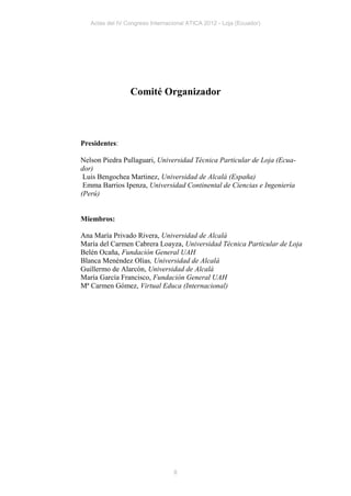 Actas del IV Congreso Internacional ATICA 2012 - Loja (Ecuador)




                 Comité Organizador



Presidentes:

Nelson Piedra Pullaguari, Universidad Técnica Particular de Loja (Ecua-
dor)
 Luis Bengochea Martinez, Universidad de Alcalá (España)
 Emma Barrios Ipenza, Universidad Continental de Ciencias e Ingeniería
(Perú)


Miembros:

Ana María Privado Rivera, Universidad de Alcalá
María del Carmen Cabrera Loayza, Universidad Técnica Particular de Loja
Belén Ocaña, Fundación General UAH
Blanca Menéndez Olías, Universidad de Alcalá
Guillermo de Alarcón, Universidad de Alcalá
María García Francisco, Fundación General UAH
Mª Carmen Gómez, Virtual Educa (Internacional)




                                 8
 