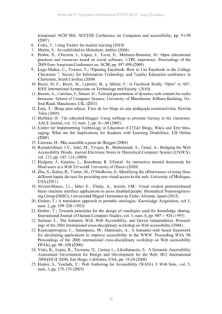Actas del IV Congreso Internacional ATICA 2012 - Loja (Ecuador)




      ternational ACM SIG. ACCESS Conference on Computers and accessibility, pp. 91-98
      (2007)
6.    Coles, T.: Using Twitter for student learning (2010)
7.    Martín, S.: Accesibilidad en Slideshare: ámbito (2008)
8.    Piedra, N., Chicaiza, J., López, J., Tovar, E., Martínez-Bonastre, O.: Open educational
      practices and resources based on social software, UTPL experience. Proceedings of the
      2009 Euro American Conference on, ACM, pp. 497-498 (2009)
9.    Lego-Muñoz, C., Towner, T.: “Opening Facebook: How to Use Facebook in the College
      Classroom ”, Society for Information Technology and Teacher Education conference in
      Charleston, South Carolina (2009)
10.   Buzzi, M. C., Buzzi, M., Leporini, B., y Akhter, F.: Is Facebook Really "Open" to All?.
      IEEE International Symposium on Technology and Society (2010)
11.   Brown, A., Caroline, J., Simon, H.: Tailored presentation of dynamic web content for audio
      browsers. School of Computer Science, University of Manchester, Kilburn Building, Ox-
      ford Road, Manchester, UK. (2011)
12.   Lara, T.: Blogs para educar. Usos de los blogs en una pedagogía constructivista. Revista
      Telos (2005)
13.   Huffaker D.: The educated blogger: Using weblogs to promote literacy in the classroom.
      AACE Journal, vol. 13, num. 2, pp. 91--98 (2005)
14.   Center for Implementing Technology in Education (CITEd): Blogs, Wikis and Text Mes-
      saging: What are the Implications for Students with Learning Disabilities. LD Online
      (2008)
15.   Carreras, O.: Más accesible a pesar de Blogger (2008)
16.   Ramakrishnan, I.V., Jalal, M., Yevgen, B., Muhammad, A., Faisal, A.: Bridging the Web
      Accessibility Divide. Journal Electronic Notes in Theoretical Computer Science (ENTCS),
      vol. 235, pp. 107–124 (2009)
17.   Hailpern, J., Guarino, L., Boardman, R. DTorial: An interactive tutorial framework for
      blind users in a Web 2.0 world. University of Illinois (2009)
18.   Zhu, S., Kuber, R., Tretter, M., O’Modhrain, S.: Identifying the effectiveness of using three
      different haptic devices for providing non visual access to the web. University of Michigan,
      USA (2011)
19.   Sirvent-Blasco, J.L., Iáñez E., Úbeda, A., Azorín, J.M.: Visual evoked potential-based
      brain–machine interface applications to assist disabled people. Biomedical Neuroengineer-
      ing Group (NBIO), Universidad Miguel Hernández de Elche, Alicante, Spain (2012)
20.   Gruber, T.: A translation approach to portable ontologies. Knowledge Acquisition, vol 5,
      num. 2, pp. 199–220 (1993)
21.   Gruber, T.: Towards principles for the design of ontologies used for knowledge sharing.
      International Journal of Human-Computer Studies, vol. 5, num. 6, pp. 907 -- 928 (1995)
22.   Seeman, L.: The Semantic Web, Web Accessibility, and Device Independence. Proceed-
      ings of the 2004 international cross-disciplinary workshop on Web accessibility (2004).
23.   Kouroupetroglou, C., Salampasis, M., Manitsaris, A.: A Semantic-web based framework
      for developing applications to improve accessibility in the WWW. Proceeding W4A '06
      Proceedings of the 2006 international cross-disciplinary workshop on Web accessibility
      (W4A), pp. 98--108 (2006)
24.   Votis, K., Lopes, R., Tzovaras, D., Carriço L., Likothanassis, S.: A Semantic Accessibility
      Assessment Environment for Design and Development for the Web. HCI International
      2009 (HCII 2009), San Diego, California, USA, pp. 19-24 (2009)
25.   Harper, S., Yesilada, Y.: Web Authoring for Accessibility (WAfA). J. Web Sem., vol. 5,
      num. 3, pp. 175-179 (2007)




                                                 90
 