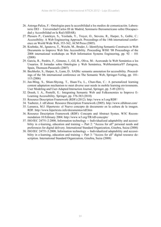 Actas del IV Congreso Internacional ATICA 2012 - Loja (Ecuador)




26. Astorga-Paliza, F.: Ontologías para la accesibilidad a los medios de comunicación. Labora-
    torio DEI ‐ Universidad Carlos III de Madrid, Seminario Iberoamericano sobre Discapaci-
    dad y Accesibilidad en la Red (SIDAR).
27. Plessers P., Casteleyn, S., Yesilada, Y., Troyer, O., Stevens, R., Harper, S., Goble, C.:
    Accessibility: A Web Engineering Approach. Proceedings of the 14th international confer-
    ence on World Wide Web, 353-362, ACM Press (2005).
28. Koehnke, M., Ignatova, T., Weicht, M., Bruder, I.: Identifying Semantic Constructs in Web
    Documents to Improve Web Site Accessibility. Proceeding WISE '08 Proceedings of the
    2008 international workshops on Web Information Systems Engineering, pp. 92 – 101
    (2008)
29. García, R., Perdrix, F., Gimeno, J., Gil, R., Oliva, M.: Acercando la Web Semántica a los
    Usuarios. II Jornadas sobre Ontologías y Web Semántica, WebSemántica'07 Zaragoza,
    Spain, Thomson-Paraninfo (2007)
30. Bechhofer, S., Harper, S., Lunn, D.. SADIe: semantic annotation for accessibility. Proceed-
    ings of the 5th international conference on The Semantic Web, Springer-Verlag, pp. 101-
    115 (2006)
31. Jun-Ming, S., Shian-Shyong, T., Huan-Yu, L., Chun-Han, C.: A personalized learning
    content adaptation mechanism to meet diverse user needs in mobile learning environments.
    User Modeling and User-Adapted Interaction Journal, Springer, pp. 5-49 (2011)
32. Doush, I. A., Pontelli, E.: Integrating Semantic Web and Folksonomies to Improve E-
    Learning Accessibility. Springer, pp. 376-383 (2010)
33. Resource Description Framework (RDF) (2012). http://www.w3.org/RDF/
34. Tauberer, J. rdf:about. Resource Description Framework (2005). http://www.rdfabout.com/
35. Lamarca, M.J. Hipertexto: el Nuevo concepto de documento en la cultura de la imagen.
    RDF. http://www.hipertexto.info/documentos/rdf.htm
36. Resource Description Framework (RDF): Concepts and Abstract Syntax. W3C Recom-
    mendation 10 February 2004. http://www.w3.org/TR/rdf-concepts/
37. ISO/IEC 24751-2:2008, Information technology -- Individualized adaptability and accessi-
    bility in e-learning, education and training -- Part 2: "Access for all" personal needs and
    preferences for digital delivery. International Standard Organization, Ginebra, Suiza (2008)
38. ISO/IEC 24751-3:2008, Information technology -- Individualized adaptability and accessi-
    bility in e-learning, education and training -- Part 3: "Access for all" digital resource de-
    scription. International Standard Organization, Ginebra, Suiza (2008)




                                               91
 