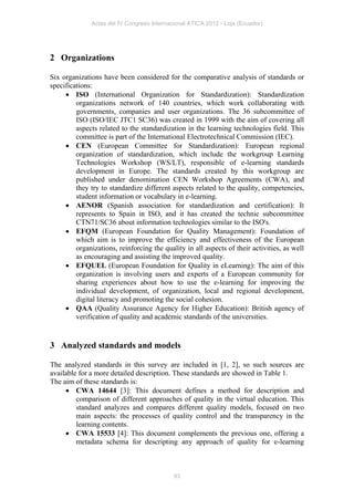 Actas del IV Congreso Internacional ATICA 2012 - Loja (Ecuador)




2 Organizations

Six organizations have been considered for the comparative analysis of standards or
specifications:
      ISO (International Organization for Standardization): Standardization
         organizations network of 140 countries, which work collaborating with
         governments, companies and user organizations. The 36 subcommittee of
         ISO (ISO/IEC JTC1 SC36) was created in 1999 with the aim of covering all
         aspects related to the standardization in the learning technologies field. This
         committee is part of the International Electrotechnical Commission (IEC).
      CEN (European Committee for Standardization): European regional
         organization of standardization, which include the workgroup Learning
         Technologies Workshop (WS/LT), responsible of e-learning standards
         development in Europe. The standards created by this workgroup are
         published under denomination CEN Workshop Agreements (CWA), and
         they try to standardize different aspects related to the quality, competencies,
         student information or vocabulary in e-learning.
      AENOR (Spanish association for standardization and certification): It
         represents to Spain in ISO, and it has created the technic subcommittee
         CTN71/SC36 about information technologies similar to the ISO's.
      EFQM (European Foundation for Quality Management): Foundation of
         which aim is to improve the efficiency and effectiveness of the European
         organizations, reinforcing the quality in all aspects of their activities, as well
         as encouraging and assisting the improved quality.
      EFQUEL (European Foundation for Quality in eLearning): The aim of this
         organization is involving users and experts of a European community for
         sharing experiences about how to use the e-learning for improving the
         individual development, of organization, local and regional development,
         digital literacy and promoting the social cohesion.
      QAA (Quality Assurance Agency for Higher Education): British agency of
         verification of quality and academic standards of the universities.


3 Analyzed standards and models

The analyzed standards in this survey are included in [1, 2], so such sources are
available for a more detailed description. These standards are showed in Table 1.
The aim of these standards is:
      CWA 14644 [3]: This document defines a method for description and
         comparison of different approaches of quality in the virtual education. This
         standard analyzes and compares different quality models, focused on two
         main aspects: the processes of quality control and the transparency in the
         learning contents.
      CWA 15533 [4]: This document complements the previous one, offering a
         metadata schema for descripting any approach of quality for e-learning



                                            93
 