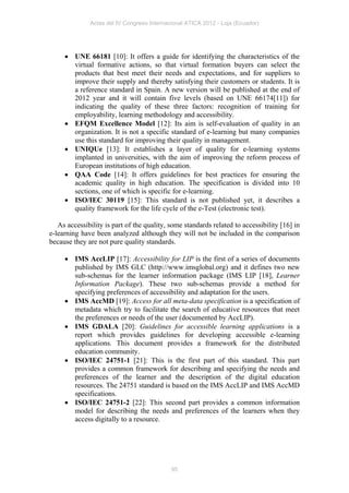 Actas del IV Congreso Internacional ATICA 2012 - Loja (Ecuador)




      UNE 66181 [10]: It offers a guide for identifying the characteristics of the
       virtual formative actions, so that virtual formation buyers can select the
       products that best meet their needs and expectations, and for suppliers to
       improve their supply and thereby satisfying their customers or students. It is
       a reference standard in Spain. A new version will be published at the end of
       2012 year and it will contain five levels (based on UNE 66174[11]) for
       indicating the quality of these three factors: recognition of training for
       employability, learning methodology and accessibility.
      EFQM Excellence Model [12]: Its aim is self-evaluation of quality in an
       organization. It is not a specific standard of e-learning but many companies
       use this standard for improving their quality in management.
      UNIQUe [13]: It establishes a layer of quality for e-learning systems
       implanted in universities, with the aim of improving the reform process of
       European institutions of high education.
      QAA Code [14]: It offers guidelines for best practices for ensuring the
       academic quality in high education. The specification is divided into 10
       sections, one of which is specific for e-learning.
      ISO/IEC 30119 [15]: This standard is not published yet, it describes a
       quality framework for the life cycle of the e-Test (electronic test).

   As accessibility is part of the quality, some standards related to accessibility [16] in
e-learning have been analyzed although they will not be included in the comparison
because they are not pure quality standards.

      IMS AccLIP [17]: Accessibility for LIP is the first of a series of documents
       published by IMS GLC (http://www.imsglobal.org) and it defines two new
       sub-schemas for the learner information package (IMS LIP [18], Learner
       Information Package). These two sub-schemas provide a method for
       specifying preferences of accessibility and adaptation for the users.
      IMS AccMD [19]: Access for all meta-data specification is a specification of
       metadata which try to facilitate the search of educative resources that meet
       the preferences or needs of the user (documented by AccLIP).
      IMS GDALA [20]: Guidelines for accessible learning applications is a
       report which provides guidelines for developing accessible e-learning
       applications. This document provides a framework for the distributed
       education community.
      ISO/IEC 24751-1 [21]: This is the first part of this standard. This part
       provides a common framework for describing and specifying the needs and
       preferences of the learner and the description of the digital education
       resources. The 24751 standard is based on the IMS AccLIP and IMS AccMD
       specifications.
      ISO/IEC 24751-2 [22]: This second part provides a common information
       model for describing the needs and preferences of the learners when they
       access digitally to a resource.




                                            95
 