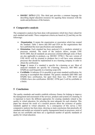Actas del IV Congreso Internacional ATICA 2012 - Loja (Ecuador)




      ISO/IEC 24751-3 [23]: This third part provides a common language for
       describing digital education resources for equating these resources with the
       needs and preferences of the learners.


4 Comparative analysis

The comparative analysis has been done with parameters which have been valued for
each standard and model. These comparison criteria are based on [3] and they are the
followings:

       Organization: It means the organization or association which has created
       the standard. Table 2 shows that ISO and CEN are the organizations that
       have published the most specifications and standards.
      Orientation: Each standard has been analyzed if it is products oriented or
       processes oriented. The result of the analysis shows, excepts UNE
       66181:2008, that all standards are processes oriented although some of them
       are also applicable to products, e.g. ISO/IEC 19796-3. The new version of
       UNE 66181 will be oriented to products but it will have some minimum
       processes that should be implemented in an e-learning company in order to
       obtain the certification.
      Scope: It means if a standard is specific for e-learning or not. Most of
       analyzed standards are specific for e-learning. However, ISO 9001 and
       EFQM are used frequently in e-learning scope [24].
      Certifiable: It indicates if it is possible to get some standard certification, for
       ensuring to accomplish that standard. The generic standards (ISO 9001 and
       EFQM) have certification, but apart from these two, UNE 66181 and
       UNIQUe have also certification. ISO/IEC 19796 part 2 will be certifiable in
       a future.


5 Conclusions

The quality standards and models establish reference frames for helping to improve
the management and assessment of the services, products and systems of e-learning. It
is important to know the different approaches for creating standards related to the
quality in virtual education, for selecting the most adequate for each situation. This
paper has showed the result of a research process about the existence of quality
standards applied to virtual education. As a consequence of this survey a first
comparative analysis has been done, showing as main conclusions that practically all
standards and models are oriented to quality management based on processes, most of
them are not certifiable and there are a significant number of specific standards of
quality for virtual education.




                                            96
 