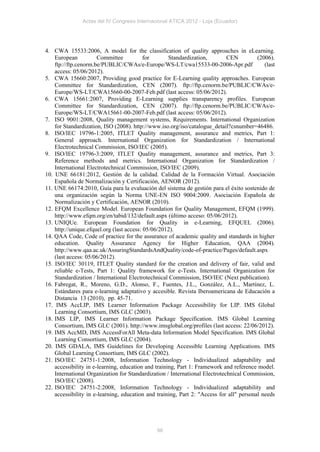 Actas del IV Congreso Internacional ATICA 2012 - Loja (Ecuador)




4. CWA 15533:2006, A model for the classification of quality approaches in eLearning.
    European           Committee           for       Standardization,        CEN         (2006).
    ftp://ftp.cenorm.be/PUBLIC/CWAs/e-Europe/WS-LT/cwa15533-00-2006-Apr.pdf                 (last
    access: 05/06/2012).
5. CWA 15660:2007, Providing good practice for E-Learning quality approaches. European
    Committee for Standardization, CEN (2007). ftp://ftp.cenorm.be/PUBLIC/CWAs/e-
    Europe/WS-LT/CWA15660-00-2007-Feb.pdf (last access: 05/06/2012).
6. CWA 15661:2007, Providing E-Learning supplies transparency profiles. European
    Committee for Standardization, CEN (2007). ftp://ftp.cenorm.be/PUBLIC/CWAs/e-
    Europe/WS-LT/CWA15661-00-2007-Feb.pdf (last access: 05/06/2012).
7. ISO 9001:2008, Quality management systems, Requirements. International Organization
    for Standardization, ISO (2008). http://www.iso.org/iso/catalogue_detail?csnumber=46486.
8. ISO/IEC 19796-1:2005, ITLET Quality management, assurance and metrics, Part 1:
    General approach. International Organization for Standardization / International
    Electrotechnical Commission, ISO/IEC (2005).
9. ISO/IEC 19796-3:2009, ITLET Quality management, assurance and metrics, Part 3:
    Reference methods and metrics. International Organization for Standardization /
    International Electrotechnical Commission, ISO/IEC (2009).
10. UNE 66181:2012, Gestión de la calidad. Calidad de la Formación Virtual. Asociación
    Española de Normalización y Certificación, AENOR (2012).
11. UNE 66174:2010, Guía para la evaluación del sistema de gestión para el éxito sostenido de
    una organización según la Norma UNE-EN ISO 9004:2009. Asociación Española de
    Normalización y Certificación, AENOR (2010).
12. EFQM Excellence Model. European Foundation for Quality Management, EFQM (1999).
    http://www.efqm.org/en/tabid/132/default.aspx (último acceso: 05/06/2012).
13. UNIQUe. European Foundation for Quality in e-Learning, EFQUEL (2006).
    http://unique.efquel.org (last access: 05/06/2012).
14. QAA Code, Code of practice for the assurance of academic quality and standards in higher
    education. Quality Assurance Agency for Higher Education, QAA (2004).
    http://www.qaa.ac.uk/AssuringStandardsAndQuality/code-of-practice/Pages/default.aspx
    (last access: 05/06/2012).
15. ISO/IEC 30119, ITLET Quality standard for the creation and delivery of fair, valid and
    reliable e-Tests, Part 1: Quality framework for e-Tests. International Organization for
    Standardization / International Electrotechnical Commission, ISO/IEC (Next publication).
16. Fabregat, R., Moreno, G.D., Alonso, F., Fuentes, J.L., González, A.L., Martínez, L.
    Estándares para e-learning adaptativo y accesible. Revista Iberoamericana de Educación a
    Distancia 13 (2010), pp. 45-71.
17. IMS AccLIP, IMS Learner Information Package Accessibility for LIP. IMS Global
    Learning Consortium, IMS GLC (2003).
18. IMS LIP, IMS Learner Information Package Specification. IMS Global Learning
    Consortium, IMS GLC (2001). http://www.imsglobal.org/profiles (last access: 22/06/2012).
19. IMS AccMD, IMS AccessForAll Meta-data Information Model Specification. IMS Global
    Learning Consortium, IMS GLC (2004).
20. IMS GDALA, IMS Guidelines for Developing Accessible Learning Applications. IMS
    Global Learning Consortium, IMS GLC (2002).
21. ISO/IEC 24751-1:2008, Information Technology - Individualized adaptability and
    accessibility in e-learning, education and training, Part 1: Framework and reference model.
    International Organization for Standardization / International Electrotechnical Commission,
    ISO/IEC (2008).
22. ISO/IEC 24751-2:2008, Information Technology - Individualized adaptability and
    accessibility in e-learning, education and training, Part 2: "Access for all" personal needs




                                               98
 