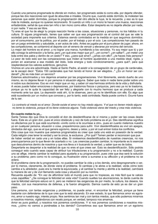 Cuando una persona programada te ofende sin motivo, tan programado estás tú como ella, por dejarte ofender, 
porque las dos reacciones son igual de absurdas e irreales. Ocurre que, cuando estás dormido, te molestan las 
personas que están dormidas, porque la programación del otro afecta la tuya, te la recuerda, y eso es lo que 
más te molesta, aunque no quieras reconocerlo. Si cuando un niño o un mono te hacen una mueca, reaccionas 
enfadándote, señal de que eres tan niño o tan mono como ellos. Estar despierto es no dejarte afectar por nada, 
ni por nadie. Y eso es ser libre. 
Tú eres el que ha de elegir tu propia reacción frente a las cosas, situaciones y personas, no los hábitos ni tu 
cultura. Si sigues programado, tienes que saber ver que esa programación es el control del que se vale la 
sociedad para imponerte sus criterios. Estamos siendo controlados en la medida en que seguimos dormidos: 
por el consumismo, por la política, por el poder, por el trabajo y por el ocio. Las competiciones han pasado de 
ser un juego entretenido y saludable, a ser actos de odio. Antes se jugaba por el puro placer de jugar; ahora, en 
las competiciones, se contaminó el deporte con el veneno de vencer y elevarse por encima del vencido. 
Lo mejor del hombre es el amor, y no lograr una marca, humillando a los vencidos. Yo soy mejor que tú y por 
ello consigo la admiración y la fama; pero ¿en qué eres mejor que yo?, ¿en correr?, ¿en saltar?, ¿en meter una 
bola entre dos palos y dentro de un cesto? Y eso, ¿para qué sirve?, ¿amas con ello?, ¿te haces más persona? 
Lo peor de todo esto son las comparaciones que miden al hombre ajustándolo a una medida ideal, rígida, y 
ponen en acercarse a ese modelo del ídolo, toda energía y todo condicionamiento; ¿para qué?, para que 
resplandezcan los valores auténticos, genuinos. 
Vivimos en una era adoctrinada. Hasta al Santo Padre, al asistir a la consagración de un grupo de cardenales, 
se le escapó decir: "Estos 150 cardenales que han tenido el honor de ser elegidos..." ¿Es un honor ser car-denal? 
¿No es más bien un servicio? 
Estamos adoctrinados y nos dejamos arrastrar por las programaciones. Vivir libremente, siendo dueño de uno 
mismo, es no dejarse llevar ni por persona ni situación alguna. Saber que nada ni nadie tiene poder sobre uno 
ni sobre sus decisiones. Eso es vivir mejor que un rey, y saber oír esa hermosa sinfonía de la vida y disfrutarla. 
A veces puede haber emociones o depresiones, por trastornos físicos o psíquicos, pero eso ya no te trastorna, 
porque ya no te quita la capacidad de ser feliz y alegrarte con lo mucho hermoso que se produce a cada 
momento ante tus ojos. La depresión está ahí, tú la observas, pero ya no te identificas con ella. Es algo que 
está sucediendo por un motivo que conoces y, por lo tanto, está controlada. Nada puede contra ti. Ocurre fuera 
de tu ser. 
Lo contrario al miedo es el amor. Donde existe el amor no hay miedo alguno. Y el que no tienen miedo alguno 
no teme la violencia, porque él no tiene violencia alguna. Toda violencia viene del miedo y crea más violencia. 
En cuanto metes tu yo... 
Santa Teresa dijo que Dios le concedió el don de desidentificarse de sí misma y poder ver las cosas desde 
fuera. Éste es un gran don, pues el único obstáculo y raíz de todo problema es el yo. Des identificarse significa 
no afectarnos por lo que está ocurriendo -vivirlo como si le ocurriese a otro-, pues en cuanto metemos nuestro 
yo en cualquier persona, situación o cosa, preparémonos para sufrir. Vivir desidentificados es vivir sin apegos, 
olvidados del ego, que es el que genera egoísmo, deseo y celos, y por el cual entran todos los conflictos. 
Otra cosa que nos muestra que estamos programados es creer que cada uno está en posesión de la verdad. 
Cada religión cree tener la verdad y ser la única, la exclusiva. ¿Por qué? Temen perder si reconocen que pue 
de haber verdad en cada una y en todas ellas. Si viviésemos desidentificados de nuestras creencias, no nos 
preocuparíamos por lo que lleven de acertado o no. Las creencias pueden cambiar, lo importante es lo esencial 
que descubramos dentro de nosotros y que nos lleva a ir buscando la verdad, y saber que es de todos. 
Despertarte es despertar a la realidad de que no eres el que crees ser. Esto es desidentificación. Sólo podrás 
conseguir esto cuando seas capaz de atribuir tus tribulaciones a tu programación y no a la realidad. Cuando 
uno se aflige, intenta cambiar la realidad para ajustarla a su programación, pues cree que ésa será la solución 
a su problema; pero como no lo consigue, su frustración viene a sumarse a su aflicción y el problema no se 
aclara. 
Si el problema viene de tu programación, no puedes cambiar la vida y a los demás, sino desprogramarte o ver, 
por lo menos, claramente, de dónde viene el problema. Si cambias y te abres a la realidad, verás cómo todo 
cambia a tu alrededor, pues era tu mente la equivocada, y al cambiar tu mente y abrirte a la realidad, cambiará 
tu manera de ver y de vivir llamando cada cosa y situación por su nombre. 
Recuerda aquello de: "En vez de alfombrar todo el mundo para que no tropieces, es más fácil que te calces 
unas zapatillas." ¿Se consigue la felicidad en esta vida? Cuando sueltes tus alucinaciones, te darás cuenta de 
que la felicidad siempre estuvo en ti, pero se metieron las exigencias de por medio, la cultura, los deseos, los 
miedos, con sus mecanismos de defensa, y la fueron ahogando. Darnos cuenta de esto ya es dar un gran 
paso. 
Una persona, con tantas exigencias y problemas, no puede amar, ni encontrar la felicidad, porque ya tiene 
bastante con defenderse de lo que cree que la está atacando. En ese estado, lo que llamamos amor es egoís-mo, 
amor a nuestro ego, interés propio. Nos sentimos tan mal y con tantos miedos, que sólo podemos mirarnos 
a nosotros mismos, vigilándonos con recelo porque, en verdad, tampoco nos amamos. 
Amor es pura gratitud, y nosotros nos ponemos condiciones. Y si nos ponemos condiciones a nosotros mis-mos, 
¿cómo no vamos a ponérselas a los demás? Convertimos eso que llamamos amor en un egoísmo 
10 
 