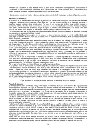 refinado que utilizamos, o para darnos placer, o para evitar sensaciones desagradables, sensaciones de 
culpabilidad, o miedo al rechazo. Para evitar esto, comerciamos con lo que llamamos amor. Si somos capaces 
de ver esto y de llamar las cosas por su propio nombre, ya vemos claro. 
Las acciones pueden ser malas o buenas, siempre dependerán de la madurez y cordura del que las cometa. 
Reconoce tu añadidura 
A Dios sólo se lo encuentra por un proceso de sustracción. Sabiendo lo que no es, no añadiéndole nombres, 
conceptos y etiquetas, encontraremos a Dios. Dios es, y por ello es inaprensible, no lo podemos enmarcar ni 
clasificar porque escapa a toda objetivación. Por eso, el ser humano es también inaprensible, porque es 
semejante a Dios. Cuantas más añadiduras le pongamos al ser, menos lo conoceremos. Hemos de dejarlas 
caer todas. Y lo mismo con la realidad. Si yo le exijo a la realidad unas condiciones, o le pongo unas aña-diduras, 
me alejaré de la realidad, la verdadera, y estaré siempre chocando con lo falso. 
Los místicos son los que se han abierto confiadamente a la realidad, sin preocuparse por el resultado, pues sa-ben 
que sólo en la realidad habita la verdad. 
Meterse en la batalla de la vida, pero con el corazón en paz, es la única manera de vivir la realidad de la vida. 
Es cumplir la voluntad de Dios. Para ello, el primer paso es reconocer la añadidura, darte cuenta con sinceridad 
de tus bloqueos y obstáculos. 
El segundo paso es mirar la causa, sabiendo que está fuera de la realidad. Sin culparte ni justificarte. Tú no tie-nes 
la culpa de esa programación, y cuando caes en los hábitos, no lo haces adrede. Tú eres víctima de tu pro-pia 
diagramación. No estés descontento, irritado y molesto contigo mismo, porque eso no te va a ayudar. Y si 
sufres, si te afliges, no tomes tu aflicción por tu ser. Desidentifícate de ese sufrimiento. 
El yo, ¿quién es? ¿Soy un cuerpo? No, porque las células de mi cuerpo son renovadas continuamente y, en 
siete años, no queda ni una de las anteriores y, sin embargo, sigo siendo el mismo. Yo no soy mi cuerpo, pero 
tampoco soy mis pensamientos, pues ellos cambian continuamente y yo no. Ni tampoco soy mis actitudes, ni 
mi forma de expresarme, ni de andar. Yo no puedo identificarme con lo cambiable, que abarca las formas de mi 
yo, pero no es mi yo. 
Tú eres el ser, lo que es. El cielo es, no cambia; las nubes sí. Lo único que puedes buscar es lo que no eres, 
pues en cuanto puedes objetivarlo ya no lo eres, sino que es una forma, una expresión de lo que realmente 
eres. Puedes buscar lo que no eres, y al ir apartando tus formas y añadiduras, te irás liberando de ideas 
equivocadas sobre ti y, detrás de todo esto, irá surgiendo tu ser. 
Así es que el tercer paso es no identificarte con las formas que cambian, 
ni apegarte a ellas, ni rechazarlas, ni ponerles etiquetas, ni valorarlas dándoles una importancia que no tienen. 
Llamarlas por su nombre: son formas nada más, y si les das batalla, toman una importancia que, en sí, no 
tienen. Cuando las mires tal como son, perderán importancia y se replegarán a su lugar. Hay que 
comprenderlas, entender por que están ahí, para que no te estorben ni molesten. Entonces la importancia que 
les hayas dado hasta ahora se va, porque no es real, no existe, y descubres que no eran más que alucinacio-nes 
del sueño de un ser dormido. No hay que violentarse con nada ni para mejorarlo ni para cambiarlo. Lo que 
es, es, y sólo lo es por su propia causa, nada lo puede dañar si está despierto. 
Estar despierto es no dejarse afectar por nada, ni por nadie. Y eso es ser libre. 
Resultado de nada 
El místico vomita antes el fruto del bien y del mal para poder entrar de nuevo en el Paraíso. No enjuicies nada, 
sino comprende el porqué y el lugar de las cosas. La felicidad no es el resultado de nada. Ella es, en sí misma, 
y la descubres cuando te libras de todo juicio y añadidura. Cuando quieres arreglar las cosas, metes en ellas tu 
yo endemoniado, tu apego, y lo estropeas todo. Entra solo en la realidad. No te apegues, ni siquiera a la 
liberación, porque ella no es aprensible, no se deja apresar, y lo que harás es crearte otras cadenas, otra 
esclavitud. Sólo tienes que ver las cosas como son. 
Las cosas sólo serán cuando deban ser, por mucha prisa que te des. La realidad no es algo que se pueda 
forzar ni comprar. Se trata de ver la realidad tal como es. Lo cierto es que ya estás en ella, siempre lo has 
estado, pero la buscas, como aquel pez que iba loco buscando el océano. Lo único que no te deja es tu 
programación y tus exigencias. 
Nadie hace el mal sin una justificación. Es la justificación la que lo engaña. Nadie se daña a sí mismo conscien-temente, 
sino inconscientemente. El que hace el mal es un loco que no merece castigo, sino cura. No se puede 
condenar al que peca, sino el pecado, que es un error. Las acciones pueden ser malas o buenas, y siempre 
dependerá de la madurez y cordura del que las cometa. No puede llamarse malo al que comete actos 
equivocados creyendo que los hace bien, o al que hace eso compulsivamente, defendiéndose de peligros que 
sólo están en su imaginación. Ése es un loco, un ser dormido al que hay que despertar, o un enfermo al que 
hay que curar. 
Nadie hace las cosas malas adrede, fríamente, por maldad, por la sencilla razón de que el componente 
sustancial de nuestro ser es el amor, la bondad, la felicidad, la belleza, la inteligencia como luz de la verdad. Si 
esta sustancia está ahogada por los miedos, por el sufrimiento, la única solución es sacar lo que estorba. 
11 
 