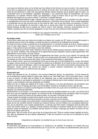 Las cosas se observan para ver la verdad que hay detrás de las formas con que se cubren. Uno puede tener 
en la mano un papel sucio creyendo que es un cheque de mucho valor. Si lo haces renunciar a él o se lo quitas 
antes de que descubra su valor real, esa persona siempre estará creyendo que le quitaron algo de valor y se 
comportará como un ser estafado, engañado, despojado, y sus reacciones serán de autodefensa. Así nunca 
despertará a la realidad. Primero habrá que despertarlo y luego él mismo será el que tire el papel sucio, 
riéndose del engaño en que estuvo metido. Y entonces sí quedará liberado. 
Y si renuncias voluntariamente a algo, creyendo que es un valor y que has hecho un sacrificio con ello, siempre 
te vanagloriarás de lo que has hecho y pedirás aprobación y admiración de los demás. Pero si antes despiertas 
y comprendes que en esa renuncia tuya no hay nada de valor, que lo que has hecho es buscarte a ti mismo, 
¿cómo te vas a vanagloriar de renunciar a algo que no servía para nada? Al contrario, te sentirás bien por 
haberte liberado de algo que te impedía ser más tú mismo. Pero además, entonces, comprenderás con hu-mildad 
a aquellos que aún se sienten apegados a lo que tú ya has renunciado por estar despierto. 
Estamos siendo controlados en la medida en que seguimos dormidos: por el consumismo, por la política, por el 
poder, por el trabajo y por el ocio. 
No tengas miedo 
¿Cómo sería Jesús para que todos los sencillos se sintieran tan a gusto con Él? Jesús no se sentía superior a 
los demás porque vivía en la realidad. La señal de estar en contacto con la realidad es la sencillez. 
El miedo es lo que nos lleva a quedarnos en la programación. Lo contrario al miedo es el amor. Donde existe el 
amor no hay miedo alguno. Y el que no tiene miedo alguno no teme la violencia, porque él no tiene violencia 
alguna. Toda violencia viene del miedo y crea más violencia. 
El que se enfada es que tiene miedo. Nosotros huimos de los enfados porque provocan nuestros miedos y, a la 
vez, nos ponen violentos. Nos asustamos de la agresividad porque despierta nuestra propia agresividad. Nos 
defendemos no por justicia, sino por miedos. 
El místico es el que es capaz de liberarse completamente del miedo, por eso no es violento. El enemigo del 
amor no es el odio, sino el miedo. El odio es sólo una consecuencia del miedo. El miedo genera los deseos. 
Los deseos son otra consecuencia del miedo. El que nada teme está seguro y nada desea. 
Hay un deseo común, que es el cumplimiento de lo que se cree que va a dar felicidad al yo, al ego. Ese deseo 
es apego, porque ponemos en él la seguridad, la certeza de la felicidad. Es el miedo el que nos hace desear 
agarrar con las manos la felicidad, y ella no se deja agarrar. Ella es. Esto sólo lo descubrimos observando, bien 
despiertos, viendo cuándo nos mueven los miedos y cuándo nuestras motivaciones son reales. Si nos 
agarramos a los deseos, es señal de que hay apego. 
El pez tenía sed 
Tienes dos maneras de ver, de observar. Una manera intelectual, teórica, sin profundizar. La otra manera de 
ver es existencial, mirando desde tu propia vida, desde tu ser. San Pablo dice: "Veo lo que debo hacer, y hago 
lo que no quiero." Al decir esto se refiere al ver intelectual, que a nada compromete porque no es un ver 
revelador. Cuando lo ves desde lo existencial, lo ves desde la libertad que te da la verdad y entonces lo ves tal 
cual es, y esa revelación hace que despiertes a la realidad. 
Había una vez un árabe que viajaba en la noche, y sus esclavos, a la hora del descanso, se encontraron que 
no tenían más que 19 estacas para atar a sus 20 camellos. Cuando lo consultaron al amo, éste les dijo: 
-Simulad que claváis una estaca cuando lleguéis al camello número 20, pues como el camello es un animal tan 
estúpido, se creerá que está atado. 
Efectivamente, así lo hicieron, y a la mañana siguiente todos los camellos estaban en su sitio, y el número 20 al 
lado de lo que se imaginaba una estaca, sin moverse de allí. Al desatarlos para marcharse, todos se pusieron 
en movimiento menos el número 20 que seguía quieto, sin moverse. Entonces el amo dijo: 
-Haced el gesto de desatar la estaca de la cuerda, pues el tonto aún se cree atado. 
Así lo hicieron y el camello entonces se levantó y se puso a caminar con los demás. 
Ésta es una buena imagen que puede ilustrar nuestra estupidez humana cuando estamos programados e inca-paces 
de ver por nosotros mismos ni decidir por nosotros mismos, sino por hábitos, por unos gestos determina-dos, 
por la costumbre y por nuestra programación. Lo del pez que tenía miedo a ahogarse sería la mejor defi-nición 
del hombre frente a su realidad. Cuando estamos dormidos no tenemos miedo de los sueños, pero sí 
tenemos miedo de despertar a la realidad, porque supone un cambio. Supongo que preferir el sueño a la rea-lidad 
es de idiotas, pero así es. 
Kabir decía: "Me reí mucho al ver que el pez en el agua tenía sed." Ésta es nuestra propia realidad de dormi-dos. 
Sólo se despiertan los que desean despertarse. Tratar de convencer a los que no lo entienden es como 
irritar al cerdo. 
Despertarse es despertar a la realidad de que no eres el que crees ser. 
Menudo descanso 
El sufrimiento que padeces es el equivalente a tu resistencia a la realidad. El resistirte a la verdad hace que 
choques con la realidad, que te está diciendo que no es por ahí, que revises tus planteamientos para que se 
12 
 