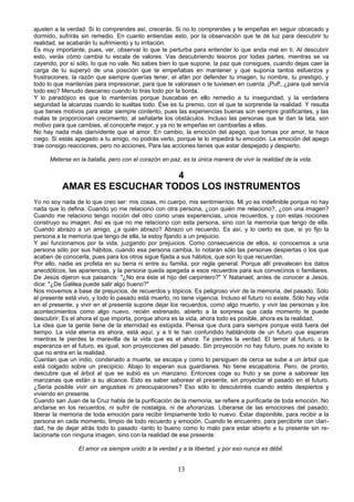 ajusten a la verdad. Si lo comprendes así, crecerás. Si no lo comprendes y te empeñas en seguir obcecado y 
dormido, sufrirás sin remedio. En cuanto entiendas esto, por la observación que te dé luz para descubrir tu 
realidad, se acabarán tu sufrimiento y tu irritación. 
Es muy importante, pues, ver, observar lo que te perturba para entender lo que anda mal en ti. Al descubrir 
esto, verás cómo cambia tu escala de valores. Vas descubriendo tesoros por todas partes, mientras se va 
cayendo, por sí sólo, lo que no vale. No sabes bien lo que supone, la paz que consigues, cuando dejas caer la 
carga de tu superyó de una posición que te empeñabas en mantener y que suponía tantos esfuerzos y 
frustraciones; la razón que siempre querías tener, el afán por defender tu imagen, tu nombre, tu prestigio, y 
todo lo que mantenías para impresionar, para que te valorasen o te tuviesen en cuenta. ¡Puf!, ¿para qué servía 
todo eso? Menudo descanso cuando lo tiras todo por la borda. 
Y lo paradójico es que lo mantenías porque buscabas en ello remedio a tu inseguridad, y la verdadera 
seguridad la alcanzas cuando lo sueltas todo. Ése es tu premio, con el que te sorprende la realidad. Y resulta 
que tienes motivos para estar siempre contento, pues las experiencias buenas son siempre gratificantes, y las 
malas te proporcionan crecimiento, al señalarte los obstáculos. Incluso las personas que te dan la lata, son 
motivo para que cambies, al conocerte mejor; y ya no te empeñas en cambiarlas a ellas. 
No hay nada más clarividente que el amor. En cambio, la emoción del apego, que tomas por amor, te hace 
ciego. Si estás apegado a tu amigo, no podrás verlo, porque te lo impedirá tu emoción. La emoción del apego 
trae consigo reacciones, pero no acciones. Para las acciones tienes que estar despejado y despierto. 
Meterse en la batalla, pero con el corazón en paz, es la única manera de vivir la realidad de la vida. 
4 
AMAR ES ESCUCHAR TODOS LOS INSTRUMENTOS 
Yo no soy nada de lo que creo ser: mis cosas, mi cuerpo, mis sentimientos. Mi yo es indefinible porque no hay 
nada que lo defina. Cuando yo me relaciono con otra persona, ¿con quién me relaciono?, ¿con una imagen? 
Cuando me relaciono tengo noción del otro como unas experiencias, unos recuerdos, y con estas nociones 
construyo su imagen. Así es que no me relaciono con esta persona, sino con la memoria que tengo de ella. 
Cuando abrazo a un amigo, ¿a quién abrazo? Abrazo un recuerdo. Es así, y lo cierto es que, si yo fijo la 
persona a la memoria que tengo de ella, la estoy fijando a un prejuicio. 
Y así funcionamos por la vida, juzgando por prejuicios. Como consecuencia de ellos, si conocemos a una 
persona sólo por sus hábitos, cuando esa persona cambia, lo notarán sólo las personas despiertas o los que 
acaben de conocerla, pues para los otros sigue fijada a sus hábitos, que son lo que recuerdan. 
Por ello, nadie es profeta en su tierra ni entre su familia, por regla general. Porque allí prevalecen los datos 
anecdóticos, las apariencias, y la persona queda apegada a esos recuerdos para sus convecinos o familiares. 
De Jesús dijeron sus paisanos: "¿No era éste el hijo del carpintero?" Y Natanael, antes de conocer a Jesús, 
dice: "¿De Galilea puede salir algo bueno?" 
Nos movemos a base de prejuicios, de recuerdos y tópicos. Es peligroso vivir de la memoria, del pasado. Sólo 
el presente está vivo, y todo lo pasado está muerto, no tiene vigencia. Incluso el futuro no existe. Sólo hay vida 
en el presente, y vivir en el presente supone dejar los recuerdos, como algo muerto, y vivir las personas y los 
acontecimientos como algo nuevo, recién estrenado, abierto a la sorpresa que cada momento te puede 
descubrir. Es el ahora el que importa, porque ahora es la vida, ahora todo es posible, ahora es la realidad. 
La idea que la gente tiene de la eternidad es estúpida. Piensa que dura para siempre porque está fuera del 
tiempo. La vida eterna es ahora, está aquí, y a ti te han confundido hablándote de un futuro que esperas 
mientras te pierdes la maravilla de la vida que es el ahora. Te pierdes la verdad. El temor al futuro, o la 
esperanza en el futuro, es igual, son proyecciones del pasado. Sin proyección no hay futuro, pues no existe lo 
que no entra en la realidad. 
Cuentan que un indio, condenado a muerte, se escapa y como lo persiguen de cerca se sube a un árbol que 
está colgado sobre un precipicio. Abajo lo esperan sus guardianes. No tiene escapatoria. Pero, de pronto, 
descubre que el árbol al que se subió es un manzano. Entonces coge su fruto y se pone a saborear las 
manzanas que están a su alcance. Esto es saber saborear el presente, sin proyectar el pasado en el futuro. 
¿Sería posible vivir sin angustias ni preocupaciones? Eso sólo lo descubriréis cuando estéis despiertos y 
viviendo en presente. 
Cuando san Juan de la Cruz habla de la purificación de la memoria, se refiere a purificarla de toda emoción. No 
anclarse en los recuerdos, ni sufrir de nostalgia, ni de añoranzas. Liberarse de las emociones del pasado; 
liberar la memoria de toda emoción para recibir limpiamente todo lo nuevo. Estar disponible, para recibir a la 
persona en cada momento, limpio de todo recuerdo y emoción. Cuando te encuentro, para percibirte con clari-dad, 
he de dejar atrás todo lo pasado -tanto lo bueno como lo malo para estar abierto a tu presente sin re-lacionarte 
con ninguna imagen, sino con la realidad de ese presente. 
El amor va siempre unido a la verdad y a la libertad, y por eso nunca es débil. 
13 
 