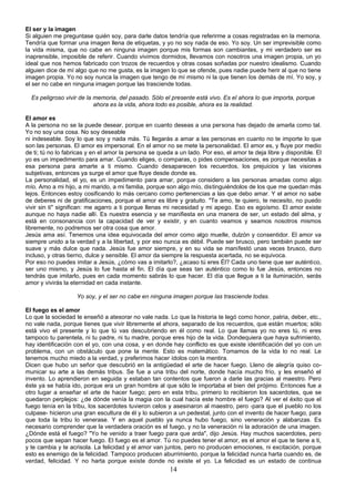 El ser y la imagen 
Si alguien me preguntase quién soy, para darle datos tendría que referirme a cosas registradas en la memoria. 
Tendría que formar una imagen llena de etiquetas, y yo no soy nada de eso. Yo soy. Un ser imprevisible como 
la vida misma, que no cabe en ninguna imagen porque mis formas son cambiantes, y mi verdadero ser es 
inaprensible, imposible de referir. Cuando vivimos dormidos, llevamos con nosotros una imagen propia, un yo 
ideal que nos hemos fabricado con trozos de recuerdos y otras cosas soñadas por nuestro idealismo. Cuando 
alguien dice de mí algo que no me gusta, es la imagen lo que se ofende, pues nadie puede herir al que no tiene 
imagen propia. Yo no soy nunca la imagen que tengo de mí mismo ni la que tienen los demás de mí. Yo soy, y 
el ser no cabe en ninguna imagen porque las trasciende todas. 
Es peligroso vivir de la memoria, del pasado. Sólo el presente está vivo. Es el ahora lo que importa, porque 
ahora es la vida, ahora todo es posible, ahora es la realidad. 
El amor es 
A la persona no se la puede desear, porque en cuanto deseas a una persona has dejado de amarla como tal. 
Yo no soy una cosa. No soy deseable 
ni indeseable. Soy lo que soy y nada más. Tú llegarás a amar a las personas en cuanto no te importe lo que 
son las personas. El amor es impersonal. En el amor no se mete la personalidad. El amor es, y fluye por medio 
de ti; tú no lo fabricas y en el amor la persona se queda a un lado. Por eso, el amor te deja libre y disponible. El 
yo es un impedimento para amar. Cuando eliges, o comparas, o pides compensaciones, es porque necesitas a 
esa persona para amarte a ti mismo. Cuando desaparecen los recuerdos, los prejuicios y las visiones 
subjetivas, entonces ya surge el amor que fluye desde donde es. 
La personalidad, el yo, es un impedimento para amar, porque considero a las personas amadas como algo 
mío. Amo a mi hijo, a mi marido, a mi familia, porque son algo mío, distinguiéndolos de los que me quedan más 
lejos. Entonces estoy cosificando lo más cercano como pertenencias a las que debo amar. Y el amor no sabe 
de deberes ni de gratificaciones, porque el amor es libre y gratuito. "Te amo, te quiero, te necesito, no puedo 
vivir sin ti" significan: me agarro a ti porque llenas mi necesidad y mi apego. Eso es egoísmo. El amor existe 
aunque no haya nadie allí. Es nuestra esencia y se manifiesta en una manera de ser, un estado del alma, y 
está en consonancia con la capacidad de ver y existir, y en cuanto veamos y seamos nosotros mismos 
libremente, no podremos ser otra cosa que amor. 
Jesús ama así. Tenemos una idea equivocada del amor como algo muelle, dulzón y consentidor. El amor va 
siempre unido a la verdad y a la libertad, y por eso nunca es débil. Puede ser brusco, pero también puede ser 
suave y más dulce que nada. Jesús fue amor siempre, y en su vida se manifestó unas veces brusco, duro 
incluso, y otras tierno, dulce y sensible. El amor da siempre la respuesta acertada, no se equivoca. 
Por eso no puedes imitar a Jesús, ¿cómo vas a imitarlo?, ¿acaso tú eres Él? Cada uno tiene que ser auténtico, 
ser uno mismo, y Jesús lo fue hasta el fin. El día que seas tan auténtico como lo fue Jesús, entonces no 
tendrás que imitarlo, pues en cada momento sabrás lo que hacer. El día que llegue a ti la iluminación, serás 
amor y vivirás la eternidad en cada instante. 
Yo soy, y el ser no cabe en ninguna imagen porque las trasciende todas. 
El fuego es el amor 
Lo que la sociedad te enseñó a atesorar no vale nada. Lo que la historia te legó como honor, patria, deber, etc., 
no vale nada, porque tienes que vivir libremente el ahora, separado de los recuerdos, que están muertos; sólo 
está vivo el presente y lo que tú vas descubriendo en él como real. Lo que llamas yo no eres tú, ni eres 
tampoco tu parentela, ni tu padre, ni tu madre, porque eres hijo de la vida. Dondequiera que haya sufrimiento, 
hay identificación con el yo, con una cosa, y en donde hay conflicto es que existe identificación del yo con un 
problema, con un obstáculo que pone la mente. Esto es matemático. Tomamos de la vida lo no real. Le 
tenemos mucho miedo a la verdad, y preferimos hacer ídolos con la mentira. 
Dicen que hubo un señor que descubrió en la antigüedad el arte de hacer fuego. Lleno de alegría quiso co-municar 
su arte a las demás tribus. Se fue a una tribu del norte, donde hacía mucho frío, y les enseñó el 
invento. Lo aprendieron en seguida y estaban tan contentos que fueron a darle las gracias al maestro. Pero 
éste ya se había ido, porque era un gran hombre al que sólo le importaba el bien del prójimo. Entonces fue a 
otro lugar a enseñar el arte de hacer fuego; pero en esta tribu, primero lo recibieron los sacerdotes, que se 
quedaron perplejos: ¿de dónde venía la magia con la cual hacía este hombre el fuego? Al ver el éxito que el 
fuego tenía en la tribu, los sacerdotes tuvieron celos y asesinaron al maestro, pero -para que el pueblo no los 
culpase- hicieron una gran escultura de él y lo subieron a un pedestal, junto con el invento de hacer fuego, para 
que toda la tribu lo venerase. Y en aquel pueblo ya nunca hubo fuego, sino veneración y alabanzas. Es 
necesario comprender que la verdadera oración es el fuego, y no la veneración ni la adoración de una imagen. 
¿Dónde está el fuego? "Yo he venido a traer fuego para que arda", dijo Jesús. Hay muchos sacerdotes, pero 
pocos que sepan hacer fuego. El fuego es el amor. Tú no puedes tener el amor, es el amor el que te tiene a ti, 
y te cambia y te acrisola. La felicidad y el amor van juntos, pero no producen emociones, ni excitación, porque 
esto es enemigo de la felicidad. Tampoco producen aburrimiento, porque la felicidad nunca harta cuando es, de 
verdad, felicidad. Y no harta porque existe donde no existe el yo. La felicidad es un estado de continua 
14 
 