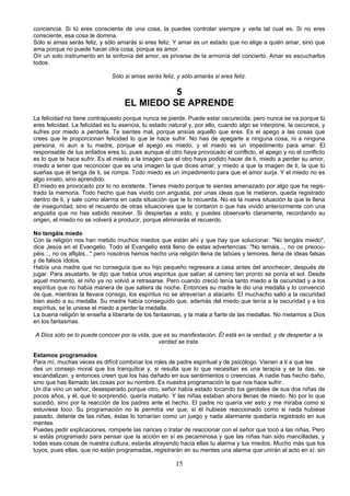 conciencia. Si tú eres consciente de una cosa, la puedes controlar siempre y verla tal cual es. Si no eres 
consciente, esa cosa te domina. 
Sólo si amas serás feliz, y sólo amarás si eres feliz. Y amar es un estado que no elige a quién amar, sino que 
ama porque no puede hacer otra cosa, porque es amor. 
Oír un solo instrumento en la sinfonía del amor, es privarse de la armonía del concierto. Amar es escucharlos 
todos. 
Sólo si amas serás feliz, y sólo amarás si eres feliz. 
5 
EL MIEDO SE APRENDE 
La felicidad no tiene contrapuesto porque nunca se pierde. Puede estar oscurecida, pero nunca se va porque tú 
eres felicidad. La felicidad es tu esencia, tu estado natural y, por ello, cuando algo se interpone, la oscurece, y 
sufres por miedo a perderla. Te sientes mal, porque ansías aquello que eres. Es el apego a las cosas que 
crees que te proporcionan felicidad lo que te hace sufrir. No has de apegarte a ninguna cosa, ni a ninguna 
persona, ni aun a tu madre, porque el apego es miedo, y el miedo es un impedimento para amar. El 
responsable de tus enfados eres tú, pues aunque el otro haya provocado el conflicto, el apego y no el conflicto 
es lo que te hace sufrir. Es el miedo a la imagen que el otro haya podido hacer de ti, miedo a perder su amor, 
miedo a tener que reconocer que es una imagen la que dices amar, y miedo a que la imagen de ti, la que tú 
sueñas que él tenga de ti, se rompa. Todo miedo es un impedimento para que el amor surja. Y el miedo no es 
algo innato, sino aprendido. 
El miedo es provocado por lo no existente. Tienes miedo porque te sientes amenazado por algo que ha regis-trado 
la memoria. Todo hecho que has vivido con angustia, por unas ideas que te metieron, queda registrado 
dentro de ti, y sale como alarma en cada situación que te lo recuerda. No es la nueva situación la que te llena 
de inseguridad, sino el recuerdo de otras situaciones que te contaron o que has vivido anteriormente con una 
angustia que no has sabido resolver. Si despiertas a esto, y puedes observarlo claramente, recordando su 
origen, el miedo no se volverá a producir, porque eliminarás el recuerdo. 
No tengáis miedo 
Con la religión nos han metido muchos miedos que están ahí y que hay que solucionar. "No tengáis miedo", 
dice Jesús en el Evangelio. Todo el Evangelio está lleno de estas advertencias: "No temáis..., no os preocu-péis..., 
no os aflijáis..." pero nosotros hemos hecho una religión llena de tabúes y temores, llena de ideas falsas 
y de falsos ídolos. 
Había una madre que no conseguía que su hijo pequeño regresara a casa antes del anochecer, después de 
jugar. Para asustarlo, le dijo que había unos espíritus que salían al camino tan pronto se ponía el sol. Desde 
aquel momento, el niño ya no volvió a retrasarse. Pero cuando creció tenía tanto miedo a la oscuridad y a los 
espíritus que no había manera de que saliera de noche. Entonces su madre le dio una medalla y lo convenció 
de que, mientras la llevara consigo, los espíritus no se atreverían a atacarlo. El muchacho salió a la oscuridad 
bien asido a su medalla. Su madre había conseguido que, además del miedo que tenía a la oscuridad y a los 
espíritus, se le uniese el miedo a perder la medalla. 
La buena religión te enseña a liberarte de los fantasmas, y la mala a fiarte de las medallas. No metamos a Dios 
en los fantasmas. 
A Dios sólo se lo puede conocer por la vida, que es su manifestación. Él está en la verdad, y de despertar a la 
verdad se trata. 
Estamos programados 
Para mí, muchas veces es difícil combinar los roles de padre espiritual y de psicólogo. Vienen a ti a que les 
des un consejo moral que los tranquilice y, si resulta que lo que necesitan es una terapia y se la das, se 
escandalizan, y entonces creen que los has dañado en sus sentimientos o creencias. A nadie has hecho daño, 
sino que has llamado las cosas por su nombre. Es nuestra programación la que nos hace sufrir. 
Un día vino un señor, desesperado porque otro, señor había estado tocando los genitales de sus dos niñas de 
pocos años, y él, que lo sorprendió, quería matarlo. Y las niñas estaban ahora llenas de miedo. No por lo que 
sucedió, sino por la reacción de los padres ante el hecho. El padre no quería ver esto y me miraba como si 
estuviese loco. Su programación no le permitía ver que, si él hubiese reaccionado como si nada hubiese 
pasado, delante de las niñas, éstas lo tomarían como un juego y nada alarmante quedaría registrado en sus 
mentes. 
Puedes pedir explicaciones, romperle las narices o tratar de reaccionar con el señor que tocó a las niñas. Pero 
si estás programado para pensar que la acción en sí es pecaminosa y que las niñas han sido mancilladas, y 
todas esas cosas de nuestra cultura, estarás atrayendo hacia ellas tu alarma y tus miedos. Mucho más que los 
tuyos, pues ellas, que no están programadas, registrarán en su mentes una alarma que unirán al acto en sí: sin 
15 
 