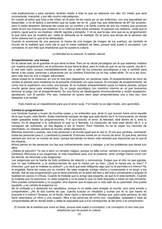 más explicaciones y para siempre, tendrán miedo a todo lo que se relacione con ello. Un miedo que será 
inconsciente, irracional, y por ello mucho más peligroso. 
En cuanto al señor que tocó a las niñas, en el peor de los casos es un ser enfermizo, con una sexualidad sin 
desarrollar, y no el sádico y pervertido que se suele ver en él. ¿Que hay que defenderse de él? De acuerdo, 
pero si estás despierto, llamarás las cosas por su nombre y te darás cuenta de que los miedos que provocas 
sobre él son los mismos que metieron en tu infancia ante actos similares. Si piensas con realismo, verás que el 
prójimo -igual que tú- es miedoso, infantil, egoísta y estúpido. Y no es que lo sea, sino que es su programación 
la que hace que se muestre así; nadie te defrauda en la realidad. Es el juicio que tenías de la persona (de 
cómo debería ser) lo que te ha defraudado. 
Cuando te enamoras de una persona, lo haces de una imagen (la imagen de tus sueños); así también el 
mundo de la realidad que vives (de lo que tú crees realidad) es falso, porque está sujeto a conceptos. Los 
conceptos no son más que añadiduras que ha puesto tu cultura. 
La felicidad es tu esencia, tu estado natural. 
Arrepentimiento: una trampa 
En la cárcel real, es el guardián el que tiene la llave. Pero en la cárcel psicológica (en la que estamos metidos 
por nuestra programación), es el prisionero el que tiene la llave, pero lo malo es que no se da cuenta. ¡Ay de ti, 
si ves esto claro, porque irremediablemente vas a salir de tus prisiones psicológicas y vas a cambiar para 
llamar a las cosas, personas y situaciones por su nombre! Entonces ya no hay vuelta atrás. Te va a ser duro, 
pero más duro es vivir a ciegas, adormilado. 
Jesús insiste en la metanoia, en vivir la vida bien despiertos, sin perderse nada. El arrepentimiento es morir de 
verdad al pasado para instalarse en el presente mirándolo con ojos nuevos. El concepto de arrepentimiento, tal 
como nos lo explicaron, era como una trampa. Si no hubiese arrepentimiento quizá no habría pecado, porque 
mucha gente peca para arrepentirse. Es un juego psicológico con nosotros mismos en el que buscamos 
terminar el juego con el arrepentimiento. Es una forma de desahogarse emocionalmente y recibir aceptación, 
aprobación, con el perdón. Por eso, metanoia no quiere decir estar arrepintiéndose una y otra vez, sino 
despertar a la verdad. 
Todo miedo es un impedimento para que el amor surja. Y el miedo no es algo innato, sino aprendido. 
Cambia tu programación 
Los hombres buscan y huyen de muchas cosas, y no entienden que, tanto lo que buscan fuera como aquello 
de lo que huyen, está dentro. Estás intentando escapar de algo que está dentro de ti: tu inconsciente, en donde 
están grabadas todas tus programaciones. Y lo que buscas, el amor, la felicidad, está dentro de ti, eres tú 
mismo. Es el despertar a tu suficiencia lo que va a liberarte. La resolución de todo está dentro de ti, y si 
consigues ser suficiente, ya has llegado a ser tú mismo. Pero mientras no se te vayan tus neurosis de 
adormilado, no intentes cambiar el mundo; antes despierta tú. 
Mientras duermes y sueñas, ves a las personas y al mundo igual que te ves tú. El día que cambies, cambiarán 
todas las personas para ti, y cambiará tu presente. Entonces vivirás en un mundo de amor. El que ama, termina 
siempre por vivir en un mundo de amor, porque los demás no tienen más remedio que reaccionar por lo que él 
los impacta. 
Ahora piensa en las personas con las que ordinariamente vives y trabajas, y en los problemas que tienes con 
ellos. 
¿Sabes la solución? Te voy a decir un remedio mágico, porque no falla nunca: cambia tu programación y todo 
cambiará. Renuncia a tus exigencias: lo más importante para vivir el presente, tanto contigo mismo como con 
los demás, es renunciar a las exigencias. 
Las exigencias son la fuente de todo problema de relación y convivencia. Exiges que el otro no sea egoísta, 
que no sea indiferente, y te autoconvences de que lo haces por su bien. ¿Que lo haces por su bien? Y 
entonces, ¿por qué te molesta su actitud?; ¿no será que está reflejando algo que no te permites a ti mismo? No 
te engañes, llama las cosas por su nombre. No seas exigente contigo mismo y comenzarás a no exigir a los 
demás. Sal de esa programación que te tiene prendido en el árbol del bien y del mal y comenzarás a aceptar la 
realidad sin juicios ni críticas. Cuando te molesta que tu amigo sea exigente, es que tú lo eres también. Cuando 
te molesta que no reaccione, no seas exigente y no le pidas lo que no está dispuesto a hacer en ese momento. 
Pero puedes comprenderlo y no juzgarlo, sino esperar que él sepa por sí solo salir de su pasividad. Eso puede 
ayudarlo, y en cambio la exigencia no. 
No te compete a ti apresurar los resultados, porque tú no estás para arreglar el mundo, sino para amarlo y 
comprenderlo. ¿No te das cuenta de que, cuando buscas un resultado y luchas por él, lo que haces es 
buscarte a ti mismo? Quieres, en el fondo, tener razón y demostrarlo. Olvidas que, para cada persona, la vida 
tiene reservados un ritmo y una ocasión. Mira a las personas tal como son, respétalas, acéptalas y trata de 
comprenderlas allí en donde están y dales la respuesta que a ti te corresponde: la del amor y la comprensión. 
El mundo de la realidad que vives es falso, porque está sujeto a conceptos. Los conceptos no son más que 
añadiduras que ha puesto tu cultura. 
16 
 