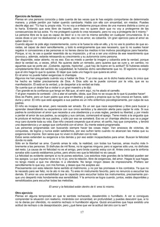 Ejercicio de fantasía 
Piensa en una persona conocida y date cuenta de las veces que le has exigido comportarse de determinada 
manera, y pídele perdón por haber querido cambiarla. Habla con ella con sinceridad, sin miedos. Puedes 
decirle algo así: "Tú haz tu propia vida. Yo no voy a enfadarme porque obres de una manera distinta a como yo 
lo haría. Entiendo que eres libre de hacerlo, pero eso no quiere decir que no voy a protegerme de las 
consecuencias de tus actos. Yo me protegeré cuando lo crea necesario, pero no voy a protegerte de ti mismo." 
La persona libre es la que es capaz de decir sí o no con la misma sencillez en cualquier circunstancia. Si a 
veces dices sí por no desilusionar a la gente, eso no es amor, es cobardía. Un gran ejercicio para el amor es 
saber decir no. 
Cuando alguien te pide algo insistentemente, como si le fuese la vida en ello, y tú no ves lo positivo de que ac-cedas, 
sé capaz de decir sencillamente, y todo lo enérgicamente que sea necesario, que tú no sueles hacer 
regalos ni concesiones a las personas si no tienes claros los medios ni los motivos psicológicos para hacerlos. 
Porque, si no, te vas a quedar resentido de su imposición, y él va a ser una víctima de ese resentimiento que 
provoca y, además, estarás retrasando su crecimiento y su autonomía como persona. 
Ser disponible, estar abierto, no es eso. Eso es miedo a perder la imagen y cobardía ante la verdad, porque 
decir la verdad es, a veces, difícil. No quieres darle un remedio, pero quieres que se cure y, en cambio, no 
aguantas que se porte así. ¡Cobarde, egoísta, hipócrita!, ¿qué hay de bueno en tu actitud? Si hubieras estado 
completamente libre del sentido de culpabilidad, le hubieras dicho sencillamente que no. El egoísmo es exigir 
que el otro haga lo que tú quieras. El dejar que cada uno haga lo que quiera es amor. 
En el amor no puede haber exigencias ni chantajes. 
Algunos me han preguntado cuándo voy a hablar de Dios. Y yo creo que, en lo dicho hasta ahora, lo único que 
he hecho es hablar precisamente de Dios. A Dios sólo se le puede conocer por la vida, que es su 
manifestación. Él está en la verdad, y de despertar a la verdad se trata. 
Se cuenta que un árabe fue a visitar a un gran maestro y le dijo: 
-Tan grande es la confianza que tengo en Alá que, al venir aquí, no he atado el camello. 
Y el gran maestro le contestó: -¡Ve a atar el camello, idiota, que Dios no se ocupa de lo que tú puedes hacer! 
Dios es Padre, pero un buen padre que ama en libertad, y quiere y propicia que su hijo crezca en fuerza, sabi-duría 
y amor. El niño que está apegado a sus padres es un niño enfermizo psicológicamente, por culpa de sus 
padres. 
El niño es incapaz de amar, pero necesita ser amado. Es un ser que nace espontáneo y libre para buscar y 
aprender desarrollando su experiencia con sus cinco sentidos y la atención alerta para captar la vida. Si sus 
padres le condicionan el amor que necesita a una obediencia y a unas reglas, perderá su libertad, y por miedo 
a perder el amor de sus padres, su acogida y sus caricias, comenzará el apego. Tiene miedo a la angustia que 
le produce el rechazo de sus padres, y sólo por eso se someterá. Eso es un chantaje afectivo que va a pagar 
muy caro durante toda su vida. Ese niño crecerá creyendo que el amor, el cariño, hay que comprarlos, y tendrá 
una dependencia y un apego que confundirá con el amor. Su mente estará programada. 
Las personas programadas van buscando siempre hacer las cosas mejor. Van ansiosos de victorias, de 
conquistas, de logros y nunca están satisfechos, por eso sufren tanto cuando no alcanzan las metas que su 
exigencia les impone. Son seres que no viven ni disfrutan con lo real. 
Estos seres extienden su exigencia a los demás y por eso están incapacitados para amar. Buscan la felicidad 
donde no está. 
Sólo en la libertad se ama. Cuando amas la vida, la realidad, con todas tus fuerzas, amas mucho más li-bremente 
a las personas. Si disfrutas de mil flores, no te agarras ninguna; pero si agarras sólo una, no disfrutas 
del resto. La causa de mi felicidad no es el amigo, pero brota cuando estoy con él. Antes creía que la sinfonía 
sonaba sólo cuando estábamos juntos, pero ahora veo que la felicidad no es casual. 
La felicidad es evidente siempre si no le pones estorbos. Los estorbos más grandes de la felicidad pueden ser 
los apegos. Lo que importa no es ni tú ni yo, sino la relación, libre de exigencias, del amor. Hagas lo que hagas 
no tengo miedo a que me ofendas ni a ofenderte. No tengo ningún deseo de impresionarte. Prefiero ser 
sencillamente lo que soy, con mis formas, y deseo que me aceptes así. 
Precisamente con esta relación tiene sentido el matrimonio, y no por las promesas ni los contratos. Ya que no 
te necesito para ser feliz, no te ato ni me ato. Tú eres mi instrumento favorito, pero no renuncio a escuchar los 
demás. El amor es una sensibilidad que te capacita para escuchar todos los instrumentos, precisamente por-que 
uno despertó más hondamente esa sensibilidad. Y la armonía se logra cuando, juntos, estáis disponibles y 
sensibilizados para escuchar todas las melodías. 
El amor y la felicidad están dentro de ti: eres tú mismo. 
Otro ejercicio 
Piensa en alguna temporada en que te sentiste rechazado, desatendido o humillado. A ver si consigues 
comprender la situación con realismo, mirándola con sinceridad, en profundidad; y puedes descubrir que, si tú 
no te dieras por ofendido, no existiría rechazo ni humillación alguna. Quizá encuentres que haya existido una 
actitud de rechazo o de desaprobación, pero ¿qué tiene que ver la actitud del otro con tu ser? 
17 
 