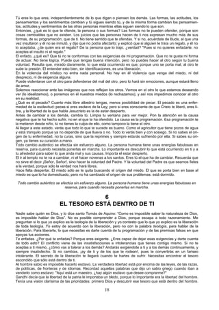 Tú eres lo que eres, independientemente de lo que digan o piensen los demás. Las formas, las actitudes, los 
pensamientos y los sentimientos cambian y tú sigues siendo tú, y de la misma forma cambian los pensamien-tos, 
actitudes y sentimientos de las otras personas mientras ellas siguen siendo lo que son. 
Entonces, ¿qué es lo que te ofende, la persona o sus formas? Las formas no te pueden ofender, porque son 
cosas cambiables que no existen. Los juicios que las personas hacen de ti nos expresan mucho más de sus 
formas, de su programación, que de ti. No tiene sentido que te ofendas. Y si no, acuérdate de Buda, al que una 
vez insultaron y él no se inmutó, y dijo que no podía afectarlo; y explicó que si alguien le traía un regalo, y él no 
lo aceptaba, ¿de quién era el regalo? De la persona que lo trajo, ¿verdad? "Pues si no quieres enfadarte, no 
aceptes el insulto ni el regalo." 
El enfado, ¿qué es? Que tú no te conformas con las exigencias de mi programación. Que no te gusta mi forma 
de actuar. No tiene lógica. Puede que tengas buena intención, pero no puedes hacer al otro según tu buena 
voluntad. Resulta que, mirado claramente, lo que está ocurriendo es que, porque uno se porta mal, al otro le 
sube la presión. El entender esto bien, sin identificaciones, es una liberación. 
En la violencia del místico no entra nada personal. No hay en él violencia que venga del miedo, ni del 
desprecio, ni de exigencia alguna. 
Puede violentarse con el otro para defenderse del mal del otro, pero lo hará sin emociones, aunque estará lleno 
de amor. 
Solemos reaccionar ante las imágenes que nos reflejan los otros. Vemos en el otro lo que estamos deseando 
ver (lo idealizamos), o ponemos en él nuestros miedos (lo rechazamos), y así nos impedimos conocer al otro 
en su realidad. 
¿Qué es el pecado? Cuanto más libre albedrío tengas, menos posibilidad de pecar. El pecado es una enfer-medad 
de la esclavitud: pecas si eres esclavo de la Ley; pero si eres consciente de que Cristo te liberó, eres li-bre, 
y la libertad de la que habla Jesucristo es la de estar despierto. 
Antes de cambiar a los demás, cambia tú. Limpia tu ventana para ver mejor. Pon la atención en la causa 
negativa que te ha hecho sufrir, no en el que te ha ofendido. La causa es la programación. Esa programación te 
la metieron desde niño, tú no tienes la culpa de ello, como tampoco la tiene el otro. 
Al llegar a este estado, verás que todo lo que te sucede es bueno. Como el agricultor que tiene pozos de agua 
y está tranquilo porque ya no depende de que llueva o no. Todo lo verás bien y con sosiego. Si no sabes el ori-gen 
de tu enfermedad, no la curas, sino que la reprimes y siempre estarás sufriendo por ella. Si sabes su ori-gen, 
ya tienes su curación a mano. 
Todo cambio auténtico se efectúa sin esfuerzo alguno. La persona humana tiene unas energías fabulosas en 
reserva, para cuando necesita ponerlas en marcha. Lo importante es descubrir lo que está ocurriendo en ti y a 
tu alrededor para saber lo que anda mal y sus causas. Importa el estar despierto. 
El ir al templo no te va a cambiar, ni el hacer novenas a los santos. Eres tú el que ha de cambiar. Recuerda que 
no sirve el decir ¡Señor, Señor!, sino hacer la voluntad del Padre. Y la voluntad del Padre es que seamos fieles 
a la verdad, porque sólo la verdad nos hará libres. 
Hace falta despertar. El miedo sólo se te quita buscando el origen del miedo. El que se porta bien en base al 
miedo es que lo ha domesticado, pero no ha cambiado el origen de sus problemas: está dormido. 
Todo cambio auténtico se efectúa sin esfuerzo alguno. La persona humana tiene unas energías fabulosas en 
reserva, para cuando necesita ponerlas en marcha. 
6 
EL TESORO ESTÁ DENTRO DE TI 
Nadie sabe quién es Dios, y lo dice santo Tomás de Aquino: “Como es imposible saber la naturaleza de Dios, 
es imposible hablar de Dios”. No es posible comprender a Dios, porque escapa a todo razonamiento. Me 
preguntan si lo que yo explico es la teología de la liberación y yo contesto que lo que yo explico es la liberación 
de toda teología. Yo estoy de acuerdo con la liberación, pero no con la palabra teología, para hablar de la 
liberación. Para liberarte, lo que necesitas es darte cuenta de tu programación y de las premisas falsas en que 
apoyas tus acciones. 
Te enfadas. ¿Por qué te enfadas? Porque eres exigente. ¿Eres capaz de dejar esas exigencias y darte cuenta 
de todo esto? El conflicto viene de las insatisfacciones e intolerancias que tienes contigo mismo. Si no te 
aceptas a ti mismo, ¿cómo vas a tolerar a los demás? Andarás exigiéndote a ti y a los demás continuamente, y 
siempre insatisfecho. Si no cambias, ¡ay de ti y de los que te rodean!, pues te convertirás en un fariseo 
intolerante. El secreto de la liberación te llegará cuando te hartes de sufrir. Necesitas encontrar el tesoro 
escondido que sólo está dentro de ti. 
Al hombre sabio es imposible hacerlo esclavo. La verdadera libertad está por encima de las leyes, de las razas, 
de políticas, de fronteras y de idiomas. Recordad aquellas palabras que dijo un sabio griego cuando iban a 
venderlo como esclavo: "Aquí está un maestro, ¿hay algún esclavo que desee comprarme?" 
Gandhi decía que la libertad de la patria le importaba un bledo, porque lo importante era la libertad del hombre. 
Tenía una visión clarísima de las prioridades: primero Dios y descubrir ese tesoro que está dentro del hombre. 
18 
 