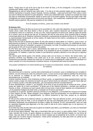 Decía: "Tengo para mí que el fin de la vida es la visión de Dios, y he de conseguirlo, si es preciso, sacrifi-cándolo 
todo: familia, patria y hasta la vida." 
Desgastamos la vida en tonterías que nada valen. Y la vida es el más preciado regalo que se puede desear. 
Intentar impresionar a la gente, buscar riquezas, honores, prestigio... ¿para qué sirve eso? Pero vuelvo a decir 
que esto lo habrás de descubrir tú para despertar. Tienes que cuestionarlo todo. Cuidado con aceptar las cosas 
que digo sin analizarlas sinceramente, desde tu centro que no te puede engañar. No hay que tragar nada -sólo 
conseguirás una nueva programación encima de la que tienes-, sino cuestionarlo, analizando esto y lo opuesto. 
Hacerlo supone apertura. Hay que ser receptivo sin ser crédulo. 
Si no te aceptas a ti mismo, ¿cómo vas a tolerar a los demás? 
El dichoso niño 
El que está en el Reino de Dios es el que se ha convertido en niño, pero bien despierto, sin que lo puedan ma-nipular 
ahora. Cada niño lleva dentro a Dios al nacer, pero nuestros esfuerzos por moldearlo hacen que 
convirtamos a Dios en un demonio. Si ves a un niño, verás el egoísmo en forma pura. Sólo es capaz de pensar 
en sí mismo, pero es natural que sea así. El egoísmo del niño es cosa divina, pues necesita toda su energía 
concentrada dentro de él. Nosotros intentamos cambiarlo y estropeamos los planes de Dios en él. Estropeamos 
su espontaneidad introduciendo en él los miedos. El miedo hace al niño mentir y amoldarse por no perder la 
aprobación de los padres. 
Deja al niño ser todo lo egoísta que quiera. El niño sólo piensa en darse placer a sí mismo y, poco a poco, va 
descubriendo el exterior y, con él, el placer refinado de extender su placer a los otros. Su creatividad se mues-tra 
destrozando todo por curiosidad. Le gustan el movimiento y el ruido. El conflicto entra porque no coincide lo 
que le gusta al niño con lo que les gusta a los padres. 
El niño tiene que crecer, poco a poco, descubriendo las cosas por sí mismo y a su tiempo. El niño ha de 
hartarse primero de chocolate antes de ofrecerlo. Si te empeñas en que lo comparta con su hermanito, odiará 
al hermanito. En realidad, a todos los niveles, lo que llamamos caridad y altruismo no es más que un egoísmo 
refinado. 
Nos damos gusto dando gusto a los demás, porque cada uno se busca a sí mismo. Así somos todos. Les 
ponemos nombres muy liberales a las cosas que no lo son, aunque tengan su explicación y su razón. 
Tendremos que aprender a llamar las cosas por su nombre para no engañarnos. Cada uno va buscándose a sí 
mismo, porque si no nos encontramos a nosotros mismos, no podremos salir hacia los demás. 
Si yo quiero cambiarme a mí mismo tendrá que ser en base a la comprensión, intuición, conciencia, tolerancia, 
sin violencia. 
Violencia cultural 
Nos aburrimos por la memoria, cuando está contaminada por la emoción, pues si olvidásemos por completo lo 
anterior, con sus emociones, todo nos parecería nuevo. Lo que ocurre es que solemos petrificar las emociones 
en la memoria. La realidad es que todo cambia continuamente, y si pudiéramos verlo así, todo nos 
sorprendería por su novedad. 
Cuando hacemos favores, si los hiciéramos sin llevar cuenta, no esperaríamos luego agradecimiento; pero lle-vamos 
cuenta y luego nos hacemos la ilusión de que lo hemos hecho por altruismo. Si cuando haces algo por 
otro, lo haces a gusto y eres feliz haciéndolo, ¿por qué esperas entonces correspondencia? 
El amor desinteresado, ¿existe? Y, sin embargo, es el único al que se puede dar el nombre de amor. ¿Quién 
quiere ser objeto de un amor sacrificado? Te gusta que el otro disfrute amándote, y también que disfrute al 
hacerte un favor. ¿Entonces por qué cuando eres tú el que ama o hace el favor esperas una compensación?, 
¿no es bastante la alegría de poder amar y compartir con el otro lo que tienes? 
La gratitud es un gancho. Nuestra cultura la convirtió en una obligación, y la sociedad de consumo ha montado 
un gran negocio con ello. "Moyto obrigado" (muy obligado), dicen los portugueses, en una definición exacta de 
lo que ha llegado a ser el agradecimiento. La cultura contamina lo que toca, porque es un elemento 
manipulador. 
El niño es otra víctima de la violencia cultural. La cultura dice: "Hay que reformar al niño", con lo que se da por 
supuesto que el niño es malo, y con la consigna de que hay que prepararlo para la vida (¿qué vida?) se lo 
domestica metiéndole una programación de leyes y reglas de conducta. El niño, precisamente, nace con toda 
su capacidad despierta para agarrarse a la vida, pues la vida es la única maestra que no se equivoca y lo 
educa en libertad. 
En la India hay niños de seis años que se ganan el sustento para ellos y sus familiares; y la vida y la necesidad 
son las que se lo han enseñado. 
Al niño le hace falta la libertad. "Más vale un barrendero feliz que un juez o un gran político infeliz." Con toda la 
mejor voluntad del mundo, la gente religiosa es opresora. Lo que suele llamarse respeto es una forma de 
miedo. Hay que darle al niño de seis años el mismo respeto que al presidente de la nación. La función que 
haga cada uno no tiene ninguna importancia. Todos somos necesarios. El valor para tener en cuenta es ser 
feliz y buscar tu sitio en la vida. 
19 
 