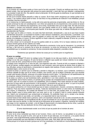 Odiarse a sí mismo 
En el corazón de cada joven existe un trono que le ha sido usurpado. Cuando se restituya ese trono, el joven 
estará curado. Hay que aprender sólo porque se quiere aprender, y para ello hay que respetar y salvaguardar 
la curiosidad innata del niño. De adentro viene la demanda. Al niño le gusta la enseñanza, lo que rechaza es el 
método y la manipulación. 
Al niño se le enseña desde pequeño a odiar su cuerpo. Se le hace sentir vergüenza por ciertas partes de su 
cuerpo. Y es nuestra cultura quien lo hace. En las tribus no hay problemas de violación ni de infidelidad, porque 
no existen traumas sexuales. 
Si no hubiera ley no habría pecado. La ley sólo sirve para las personas programadas, para las libres no. No se 
puede comenzar la vida con autodesprecio. Los niños van pasando de una experiencia a otra cuando se sacian 
de la anterior. Si tú detienes esa experiencia, se la cortas, haciéndole creer que es algo malo. No sólo provocas 
un misterio y rompes una evolución natural, sino que habrás metido en él un miedo a algo que desconoce, 
porque no existe una razón convincente para hacerlo. Si le dices que está mal, lo habrás introducido en la ley 
expulsándolo del Paraíso. 
Si yo logro que te odies a ti mismo, me será más fácil dominarte, domesticarte; y eso es lo que hace nuestra 
mal llamada educación. La sociedad te enseña a estar siempre insatisfecho, para dominarte y controlarte. Con 
ello, la sociedad se ha beneficiado, pero ha pagado un precio muy alto: la guerra. Nunca podrás amar a los 
demás si te detestas a ti mismo. El amor significa no hacer violencia y respetar la libertad. El amor es: yo estoy 
de tu lado, no estoy en contra de ti. 
Los niños crecen con la sensación de que los padres están en su contra. Si tú no haces violencia al niño, él 
tampoco tendrá ganas de ser violento con nadie. 
Lo primero para cambiar al niño reprimido es destruirle la conciencia, la ley que le impusieron. La conciencia 
del bien y del mal es lo contrario de la toma de conciencia. La toma de conciencia es la sensibilización, la 
sensibilidad que no necesita la conciencia. Si eres consciente estás despierto y sensible a todo. 
Tendremos que aprender a llamar las cosas por su nombre para no engañarnos. 
El amor no castiga 
¿Castigar o no castigar? El amor no castiga nunca. El respeto no es más que miedo y, de la misma forma, el 
castigo no es más que venganza. El acto de llamar a reflexión (que puede ser incluso violento) no es castigo, 
sino un acto de amor, porque lleva en él la curación como fin. 
El castigo como venganza es un acto de odio, que engendra más odio. Cuando el niño no respeta tu libertad o 
la de los demás, puedes pegarle una palmada en ese momento, para que asocie de dónde viene el golpe; no 
hay dificultad, porque él aprenderá y comprenderá sin dejarle más residuos. El acto comenzó y terminó con un 
resultado lógico, como ocurre en la vida. 
Cuando le echas un sermón que no entiende y percibe tu disgusto y tu rechazo, que sí entiende, comienza a 
sentirse culpable de algo que es la moral, el deber y las normas, que él no llega a entender pero que necesita 
cumplir para tenerte contento, entonces sí le estás haciendo mucho daño. Y si percibe en ti el resentimiento de 
la venganza, estarás fomentando en él un violento, vengador y resentido; no lo dudes. 
Si se sube a un árbol y se cae haciéndose daño, aprenderá a ir con más cuidado otra vez y no tendrá sentido 
de culpabilidad. De la misma manera, el cachete que le puedes dar inmediatamente lo asociará a lo que acaba 
de hacer, pero ahí no entran la moral ni la culpabilidad, sino la realidad. Pero hazlo siempre sin estar molesto, 
para que no haya rastro de recriminación ni de acusación, consciente de que eso es amor. Lo que no te privará 
de consolarlo si llora, como harías si se cayera del árbol. Esto es lo que lo diferencia. 
Si yo quiero cambiarme a mí mismo tendrá que ser en base a comprensión, intuición, conciencia, tolerancia, sin 
violencia. Pues eso mismo necesitan los demás. Todas las represiones tienen un solo motivo; la insatisfacción 
de ti mismo, tu intolerancia. No puedes dar libertad si tú no eres libre. No puedes amar, si no te amas. Y no 
podrás fingirlo, pues tu boca puede decir una cosa, pero tu voz, tu actitud y todo tu cuerpo estarán diciendo 
otra. Habrá una contradicción que contaminará el ambiente. Es preferible hacer ver tu verdad a los demás, 
mostrando el estadio en que estás, con sencillez, y tu capacidad real en ese momento. 
Cuando haces el bien desde toda tu persona, como una expresión natural de tu ser, no eres consciente de ello. 
Cuando eres consciente y te enorgulleces de ello, es que ha entrado en ti el yo que todo lo complica, y después 
te crees más que los demás. Lo peor de todo es la hipocresía de los padres y maestros, haciendo de modelos 
que luego no son capaces de cumplir, y de ahí llega el desconcierto y la desconfianza de los niños, cuando el 
oído se viene abajo. De esa desilusión de los niños surge luego el odio. 
El amor desinteresado existe: es el único al que se puede dar el nombre de amor. 
El amor no es una droga 
El amor es la única necesidad que tiene el ser humano. Amar y ser él mismo. La sexualidad no es amor. El 
amor dice: "No soy yo quien te amo, sino que es el amor el que está aquí, es mi esencia, y no puedo menos 
que amar." Eso surge libremente cuando estás despierto y se han caído tus programaciones. 
Cuando comprendes que eres felicidad no tienes que hacer nada. Sólo dejar caer las ilusiones. El apego se fo-menta 
porque tú te haces la ilusión (porque así te lo han predicado y lo has leído en mucha literatura barata) de 
20 
 