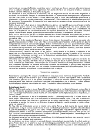que tienes que conseguir la felicidad buscándola fuera; y esto hace que desees agarrarte a las personas que 
crees te producen felicidad, por miedo a perderlas. Pero como esto no es así, en cuanto te fallan, o crees que 
te fallan, vienen la infelicidad, la desilusión y la angustia. 
La aprobación, el éxito, la alabanza, la valoración, son las drogas con las que nos ha hecho drogadictos la 
sociedad, y al no tenerlas siempre, el sufrimiento es terrible. Lo importante es desengancharse, despertando, 
para ver que todo ha sido una ilusión. La única solución es dejar la droga, pero tendrás los síntomas de la 
abstinencia. ¿Cómo vivir sin algo que era para ti tan especial? ¿Cómo pasarte sin el aplauso y la aceptación? 
Es un proceso de sustracción, de desprenderte de esas mentiras. Arrancar esto es como arrancarte de las 
garras de la sociedad. 
Habías llegado a un estado grave de incapacidad de amar, porque era imposible que vieras a las personas tal 
como son. Si quieres volver a amar, tendrás que aprender a ver a las personas y las cosas tal como son. 
Empezando por ti. Para amar a las personas has de abandonar la necesidad de ellas y de su aprobación. Te 
basta con tu aceptación. Ver claramente la verdad sin engaños. Alimentarte con cosas espirituales: compañía 
alegre, camaradería sin apegos, y practicando tu sensibilidad con música, buena lectura, naturaleza... 
Poco a poco, ese corazón que era un desierto siempre lleno de sed insaciable, se convertirá en un campo 
inmenso produciendo flores de amor por todas partes, mientras suena para ti una maravillosa melodía: has en-contrado 
la vida. 
Piensa en uno de los pasajes del Evangelio en que Jesús, después de despedir a la gente, se queda solo. 
¡Qué hermoso es ese amor! Sólo el que sabe independizarse de las personas sabrá amarlas como son. Es una 
independencia emocional, fuera de todo apego y de toda recriminación, lo que hace que el amor sea fuerte y 
clarividente. La soledad es necesaria para comprenderte fuera de toda programación. Sólo la luz de la concien-cia 
es capaz de expulsar todas esas ilusiones y pesadillas en las que estamos viviendo y, con ellas, expulsar 
también los rencores, todas las necesidades y los apegos. 
¿Cómo empezar? Llamando las cosas por su nombre. Llamar deseos a los deseos y exigencias a las 
exigencias, y no disfrazarlas con otros nombres. El día en que entres de pleno en tu realidad, el día en que ya 
no te resistas a ver las cosas como son, se te irán deshaciendo tus ceguedades. Puede que aún sigas teniendo 
deseos y apegos, pero ya no te engañarás. 
Aliméntate bien con placeres naturales: disfrutando de la naturaleza, ejercitando los placeres del tacto, del 
oído, de la vista, del gusto, del olfato. Hay un mundo por descubrir desde nuestros sentidos atrofiados. Te 
darás cuenta de que no hace falta otra cosa para ser mucho más feliz de lo que consigues ser ahora. Sentirte 
libre, autónomo, seguro de ti a pesar de reconocerte con todas las limitaciones, o quizá por ello, porque has 
aceptado el ser sin límites que eres, pero con todas las formas mediocres en las que te desenvuelves. Sólo co-nectarte 
con la realidad te hará fuerte y no necesitarás apoyos ni apegos. 
Todos somos necesarios. 
Poder decir a tus amigos: "No pongas tu felicidad en mí porque yo puedo morirme o decepcionarte. Pon tu fe-licidad 
en la vida y te darás cuenta de que, cuando quedas libre, es cuando eres capaz de amar." El amar es 
una necesidad, pero no lo es el ser querido, ni el deseo. El vacío que llevamos dentro hace que tengamos 
miedo de perder a las personas que amamos. Pero ese vacío se llena sólo con la realidad. Y cuando estás en 
la realidad ya no echas de menos nada, ni a nadie. Te verás libre y lleno de felicidad, como las aves. 
Date el gusto de vivir 
El Reino de Dios está aquí y es ahora. Es posible que hayas ganado el mundo con el aplauso, pero perdiste la 
vida. La vida es algo que pasa mientras tú estás ocupado haciendo cosas. No te has dado nunca el placer de 
vivir y vas a llegar inconsciente hasta la muerte, sin ser nunca libre como el pájaro que planea majestuoso, vi-viendo 
y siendo. 
Se dice que un gran sabio le dijo a un emperador romano: "Cuando llegue el día de tu muerte, morirás sin 
haber vivido." Despertemos, para que este epitafio no sirva para nuestra tumba. ¡Qué bien se siente uno 
haciendo lo que quiere! Deja, mientras, a los burros que se reúnan para criticarte. El ser libre y estar despierto 
a la realidad te permite vivir como un rey. Si tú eres el rey de la Creación, ¿qué te importan el ministro, el car-denal 
o el presidente? 
No hay más que distanciarse uno de sí mismo -como santa Teresa y darte cuenta de cuándo actúa la 
programación en ti y de cuándo eres tú mismo. Al darte cuenta de tu programación y de cómo actúa a través de 
ti, ya te has disociado de ella, y ya no tiene fuerza sobre ti, ya no te puede, porque tú eres algo muy distinto a tu 
programación; ella no es más que una forma de expresión que usas por hábito, pero nada tiene que ver con-tigo. 
Entonces, cuando observas esos hábitos, los tomas con humor: "¡Ya se me pasará!" Y entonces ya no es-tás 
molesto, porque a tu yo verdadero no lo afecta. 
La vida se escapa y hay que aprovecharla hasta el fondo. Importa fijarse en la ofensa, para aprender, pero no 
en el ofensor, que actúa por su programación. 
Se cuenta de un oso al que metieron en una jaula de seis metros de largo, que caminaba de un lado a otro, sin 
parar. Al cabo de un año le quitaron la jaula y el animal seguía paseando los mismos seis metros, ida y vuelta, 
incapaz de ir más allá. Se había acostumbrado. Así, los hombres somos incapaces de salir del espacio de la 
programación. 
21 
 